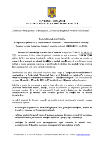 GUVERNUL ROMÂNIEI
MINISTERUL MEDIULUI ŞISCIMBĂRILOR CLIMATICE

Unitatea de Management al Proiectului „Controlul Integrat al Poluării cu Nutrienţi”
COMUNICAT DE PRESĂ
Campania de promovare şi conştientizare a Proiectului "Controlul Poluării cu Nutrienţi"
Seminar pentru formare de formatori- educație ecologică GHERCESTI jud. DOLJ.

Ministerul Mediului şi Schimbarilor Climatice a organizat VINERI, 26 APRILIE
2013, un seminar dedicat reducerii poluarii resurselor de apa in comuna GHERCEȘTI
județul DOLJ, una dintre localitățile stabilite pentru întâlnirile experţilor de mediu cu
grupuri de promotori (profesori, învățători, medici, preoți) care să sensibilizeze opinia
publică şi tânăra generaţie cu privire la problemele de sănătate din mediul rural, generate
de poluarea apelor, din surse agricole si menajere.
Evenimentul face parte din cadrul celei de-a patra etape a Campaniei de sensibilizare şi
conştientizare a Proiectului “Controlul Integrat al Poluării cu Nutrienţi”, si anume
“Seminar local pentru formare de formatori – educație ecologică” care se derulează în
perioada 11 martie – 27 aprilie 2013 în 87 localități, din 34 judeţe incluse în proiect.
Selecția grupului de promotori, a avut la baza ideea că, prin prisma profesiei practicate
(profesori, învățători, medici, preoți), aceștia pot contribui cu experiența personală în
instruirea copiilor și a întregii comunități locale pentru inducerea de schimbări
comportamentale și crearea unei atitudini pozitive în relația lor cu mediul
înconjurător.
În cadrul sesiunii de formare, experții de mediu instruit participanții selecta ți
următoarele aspecte:

asupra

-

metodologia de formare de formatori (grupuri țintă, principiile învățării, metode de
instruire, evaluarea performanței învățării);

-

calitatea apei (principalele surse de poluare, poluarea din surse agricole și menajere,
vulnerabilitatea la poluarea cu nitrați a apelor de suprafața și subterane);

-

sanitația în mediul rural (managementul apei reziduale în mediul rural,
managementul deșeurilor menajere, managementul gunoiului de grajd);

B-dul Libertăţii nr. 12, Sector 5, Bucureşti Tel: 004 021 408 9565 Fax: 004 021 317 0403

www.mmediu.ro

 