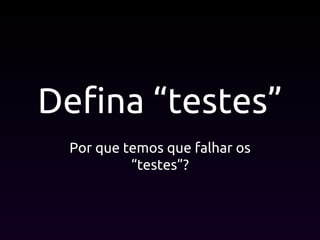 Defina “testes”
Por que temos que falhar os
“testes”?
 