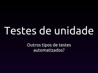 Testes de unidade
Outros tipos de testes
automatizados?
 