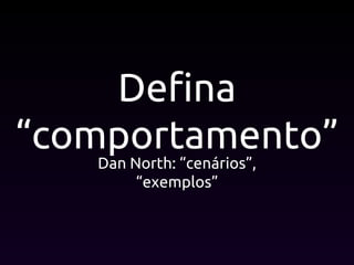 Defina
“comportamento”
Dan North: “cenários”,
“exemplos”
 