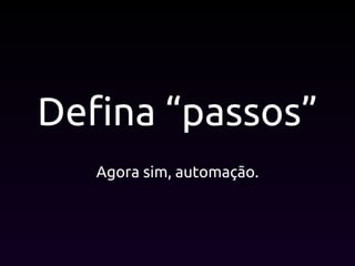 Defina “passos”
Agora sim, automação.
 
