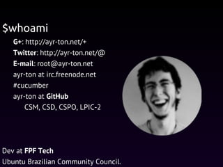 G+: http://ayr-ton.net/+
Twitter: http://ayr-ton.net/@
E-mail: root@ayr-ton.net
ayr-ton at irc.freenode.net
#cucumber
ayr-ton at GitHub
CSM, CSD, CSPO, LPIC-2
Dev at FPF Tech
Ubuntu Brazilian Community Council.
$whoami
 