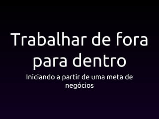 Trabalhar de fora
para dentro
Iniciando a partir de uma meta de
negócios
 