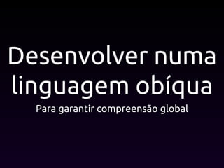 Desenvolver numa
linguagem obíqua
Para garantir compreensão global
 