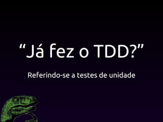 “Já fez o TDD?”
Referindo-se a testes de unidade
 