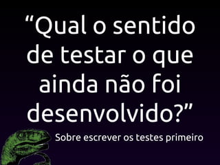 “Qual o sentido
de testar o que
ainda não foi
desenvolvido?”
Sobre escrever os testes primeiro
 