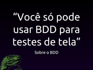 “Você só pode
usar BDD para
testes de tela”
Sobre o BDD
 