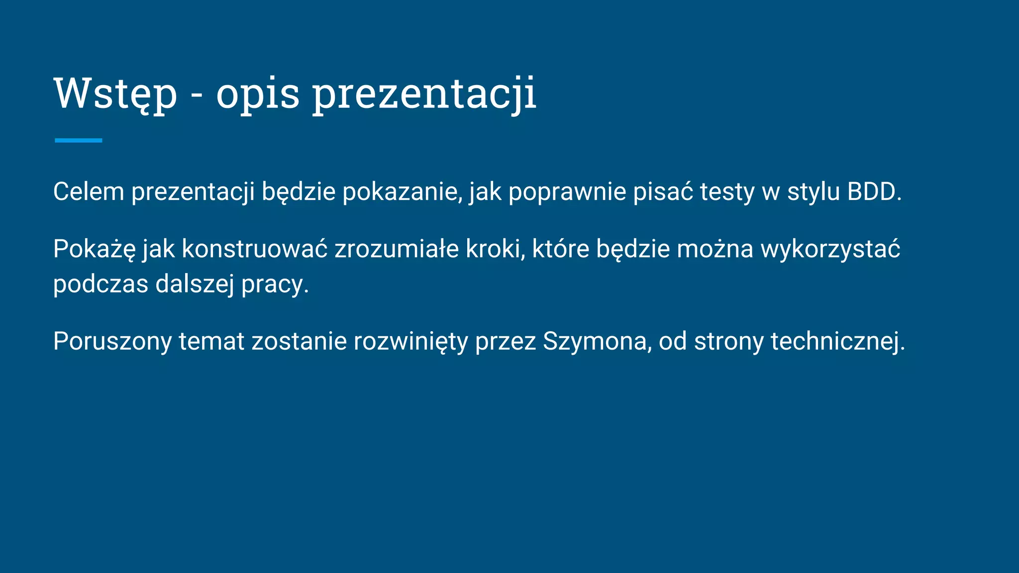 Wstęp - opis prezentacji
Celem prezentacji będzie pokazanie, jak poprawnie pisać testy w stylu BDD.
Pokażę jak konstruować zrozumiałe kroki, które będzie można wykorzystać
podczas dalszej pracy.
Poruszony temat zostanie rozwinięty przez Szymona, od strony technicznej.
 