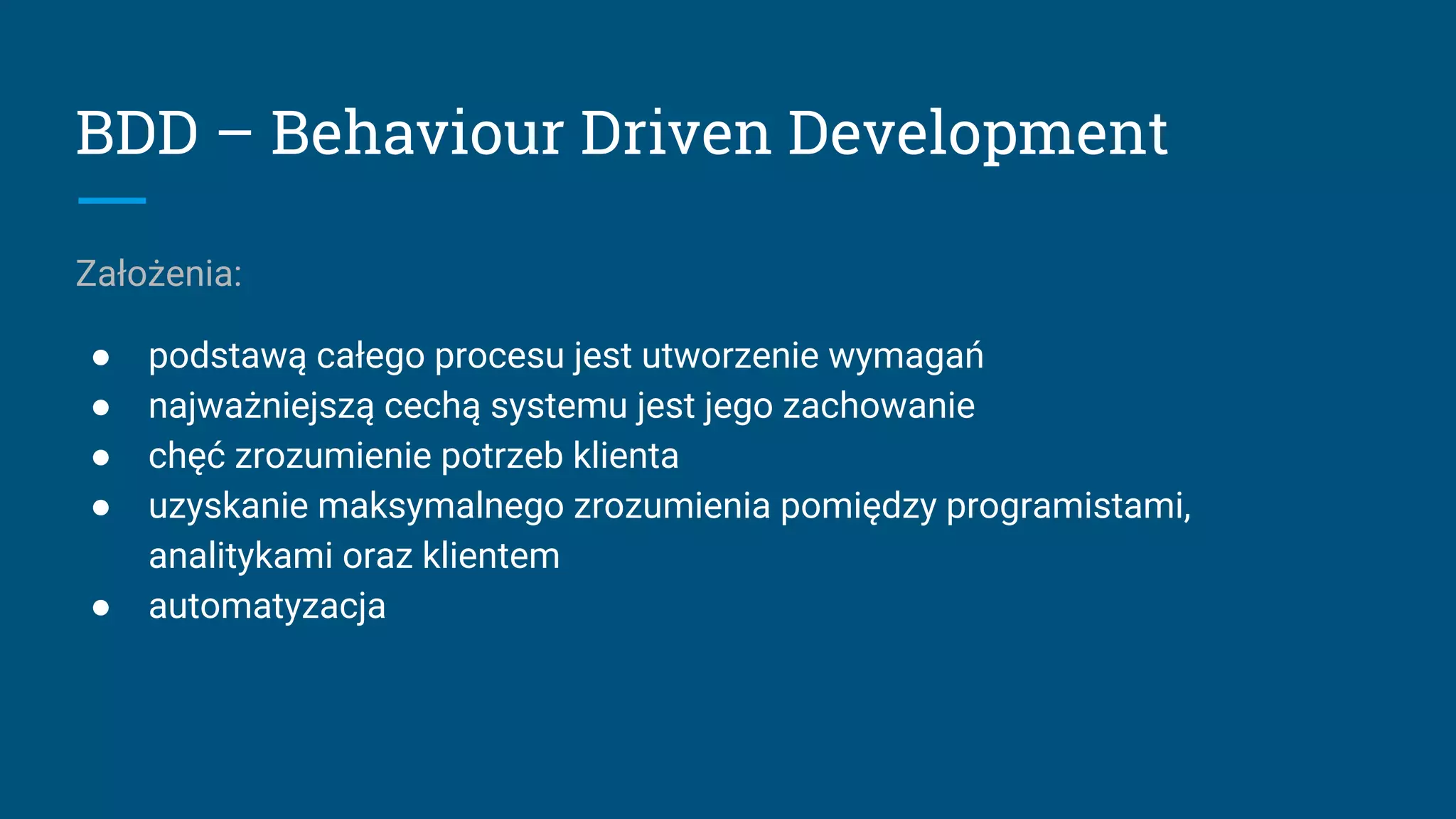 BDD – Behaviour Driven Development
Założenia:
● podstawą całego procesu jest utworzenie wymagań
● najważniejszą cechą systemu jest jego zachowanie
● chęć zrozumienie potrzeb klienta
● uzyskanie maksymalnego zrozumienia pomiędzy programistami,
analitykami oraz klientem
● automatyzacja
 