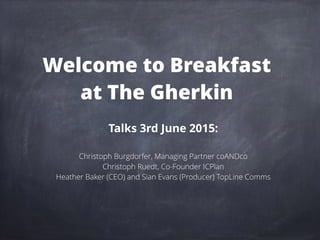 Welcome to Breakfast
at The Gherkin
Talks 3rd June 2015:
Christoph Burgdorfer, Managing Partner coANDco
Christoph Ruedt, Co-Founder ICPlan
Heather Baker (CEO) and Sian Evans (Producer) TopLine Comms
 