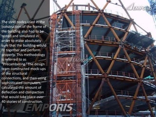 The steel nodes used in the 
construction of the frame of 
the building also had to be 
tested and simulated in 
order to make absolutely 
sure that the building would 
fit together and perform 
properly. This methodology 
is referred to as 
“Precambering.”The design 
team constructed mock-ups 
of the structural 
connections, and then using 
sophisticated computers, 
calculated the amount of 
deflection and compaction 
that would take place over 
40 stories of construction. 
 