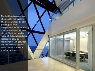 The building is composed 
of a double-wall system. 
The outer wall is a double-glazed 
glass wall 
composed of mullions and 
triangular-shaped window 
pieces. The inner wall is 
made of sliding glass doors 
(accessible only by 
maintenance). In between 
the two walls is a space 
and a row of horizontal 
shading devices. 
 