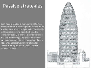 Passive strategies 
Each floor is rotated 5 degrees from the floor 
above or below it, allowing up to 6 floors to be 
attached by the vertical light wells. The double 
wall contains venting flaps, built into the 
triangular façade, to allow hot air to travel up 
and out the building. There is a built-in heat 
exchange system built into the ceiling of each 
floor unit, with exchangers for cooling of 
spaces, running off a cold-water well for 
summer months. 
 