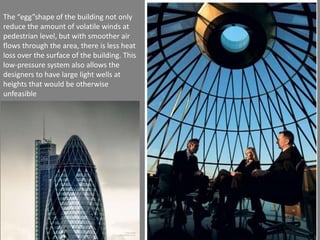 The “egg”shape of the building not only 
reduce the amount of volatile winds at 
pedestrian level, but with smoother air 
flows through the area, there is less heat 
loss over the surface of the building. This 
low-pressure system also allows the 
designers to have large light wells at 
heights that would be otherwise 
unfeasible 
 