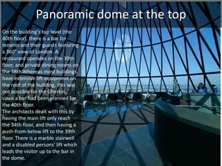 Panoramic dome at the top 
On the building's top level (the 
40th floor), there is a bar for 
tenants and their guests featuring 
a 360° view of London. A 
restaurant operates on the 39th 
floor, and private dining rooms on 
the 38th.Whereas most buildings 
have extensive lift equipment on 
the roof of the building, this was 
not possible for the Gherkin, 
since a bar had been planned for 
the 40th floor. 
The architects dealt with this by 
having the main lift only reach 
the 34th floor, and then having a 
push-from-below lift to the 39th 
floor. There is a marble stairwell 
and a disabled persons' lift which 
leads the visitor up to the bar in 
the dome. 
 