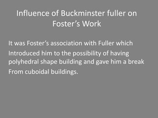 Influence of Buckminster fuller on 
Foster’s Work 
It was Foster’s association with Fuller which 
Introduced him to the possibility of having 
polyhedral shape building and gave him a break 
From cuboidal buildings. 
 