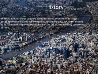History 
The Swiss Re Reinsurance Company contracted Foster and Partners to create a 
design for the site that was not only spectacular and engaging, but for the building 
to be sustainable, amplifying the attributes of the site instead of merely conforming 
to them. 
 
