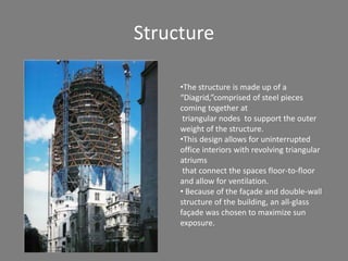 Structure 
•The structure is made up of a 
“Diagrid,”comprised of steel pieces 
coming together at 
triangular nodes to support the outer 
weight of the structure. 
•This design allows for uninterrupted 
office interiors with revolving triangular 
atriums 
that connect the spaces floor-to-floor 
and allow for ventilation. 
• Because of the façade and double-wall 
structure of the building, an all-glass 
façade was chosen to maximize sun 
exposure. 
 