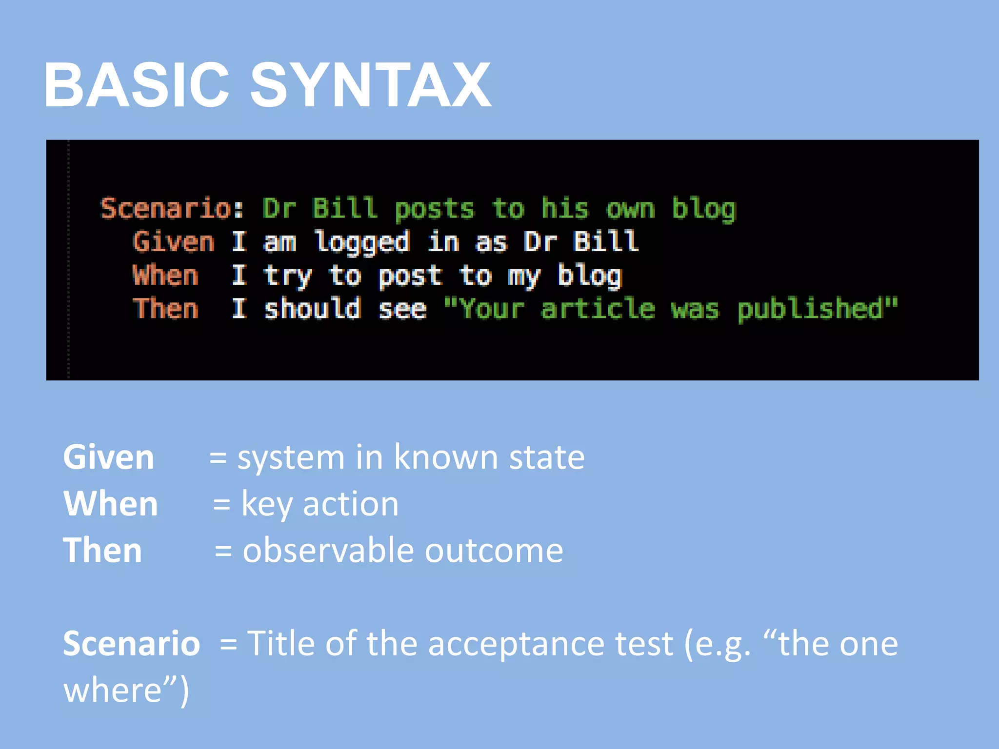 BASIC SYNTAX
Given = system in known state
When = key action
Then = observable outcome
Scenario = Title of the acceptance test (e.g. “the one
where”)
 