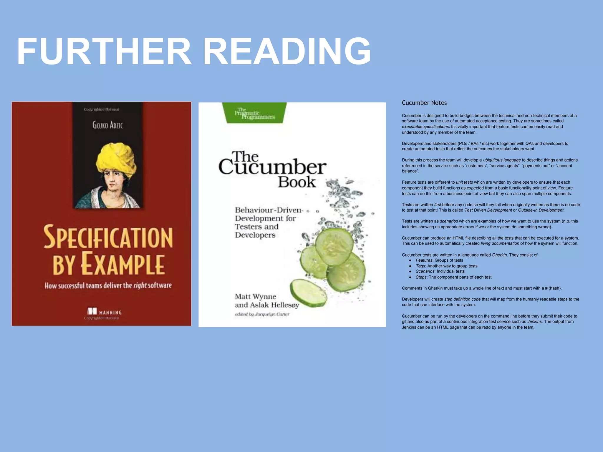 Cucumber Notes
Cucumber is designed to build bridges between the technical and non-technical members of a
software team by the use of automated acceptance testing. They are sometimes called
executable specifications. It’s vitally important that feature tests can be easily read and
understood by any member of the team.
Developers and stakeholders (POs / BAs / etc) work together with QAs and developers to
create automated tests that reflect the outcomes the stakeholders want.
During this process the team will develop a ubiquitous language to describe things and actions
referenced in the service such as “customers”, “service agents”, “payments out” or “account
balance”.
Feature tests are different to unit tests which are written by developers to ensure that each
component they build functions as expected from a basic functionality point of view. Feature
tests can do this from a business point of view but they can also span multiple components.
Tests are written first before any code so will they fail when originally written as there is no code
to test at that point! This is called Test Driven Development or Outside-In Development.
Tests are written as scenarios which are examples of how we want to use the system (n.b. this
includes showing us appropriate errors if we or the system do something wrong).
Cucumber can produce an HTML file describing all the tests that can be executed for a system.
This can be used to automatically created living documentation of how the system will function.
Cucumber tests are written in a language called Gherkin. They consist of:
● Features: Groups of tests
● Tags: Another way to group tests
● Scenarios: Individual tests
● Steps: The component parts of each test
Comments in Gherkin must take up a whole line of text and must start with a # (hash).
Developers will create step definition code that will map from the humanly readable steps to the
code that can interface with the system.
Cucumber can be run by the developers on the command line before they submit their code to
git and also as part of a continuous integration test service such as Jenkins. The output from
Jenkins can be an HTML page that can be read by anyone in the team.
FURTHER READING
 