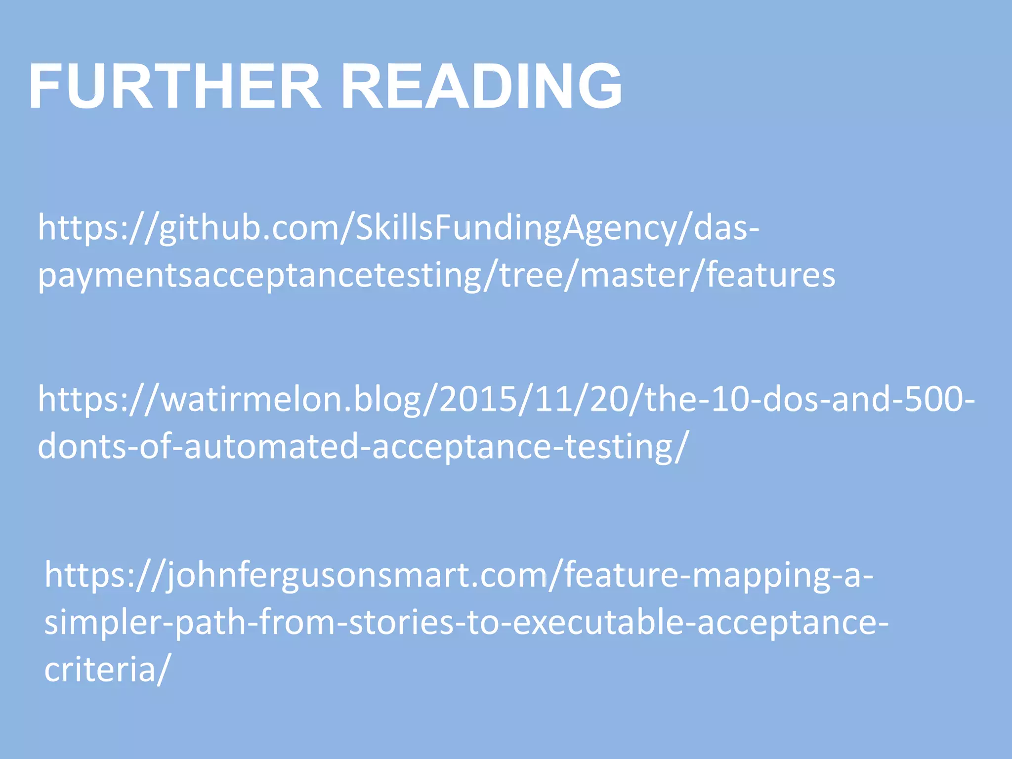 https://github.com/SkillsFundingAgency/das-
paymentsacceptancetesting/tree/master/features
https://watirmelon.blog/2015/11/20/the-10-dos-and-500-
donts-of-automated-acceptance-testing/
FURTHER READING
https://johnfergusonsmart.com/feature-mapping-a-
simpler-path-from-stories-to-executable-acceptance-
criteria/
 