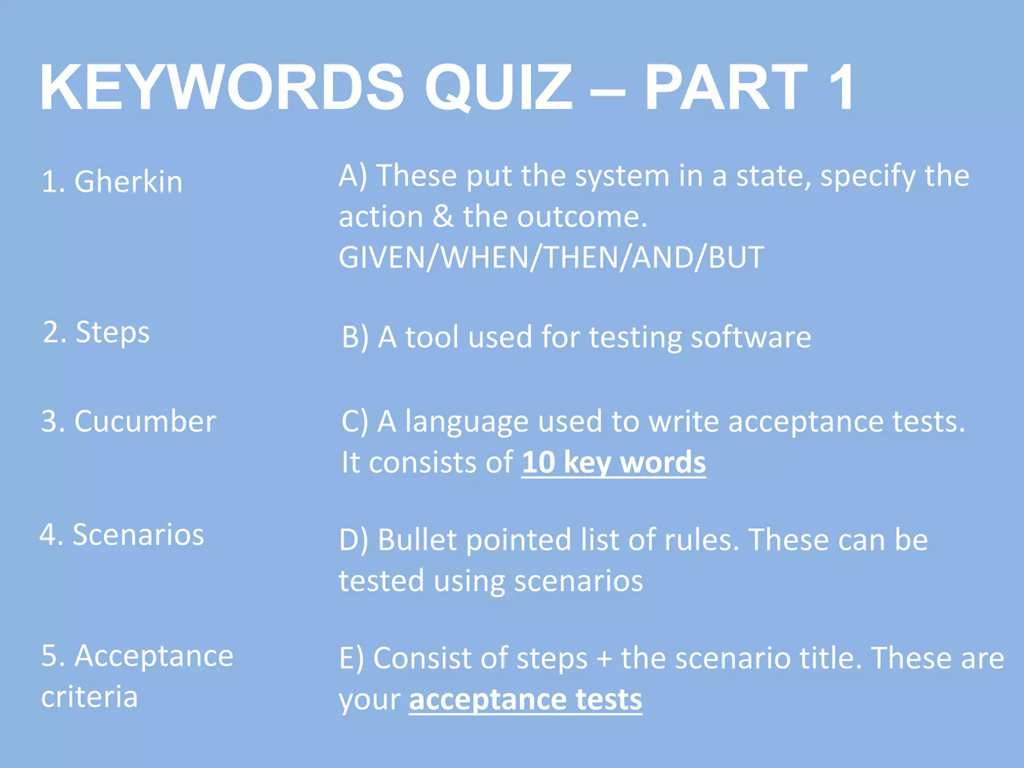 KEYWORDS QUIZ – PART 1
1. Gherkin
2. Steps
3. Cucumber
4. Scenarios
5. Acceptance
criteria
C) A language used to write acceptance tests.
It consists of 10 key words
B) A tool used for testing software
E) Consist of steps + the scenario title. These are
your acceptance tests
D) Bullet pointed list of rules. These can be
tested using scenarios
A) These put the system in a state, specify the
action & the outcome.
GIVEN/WHEN/THEN/AND/BUT
 
