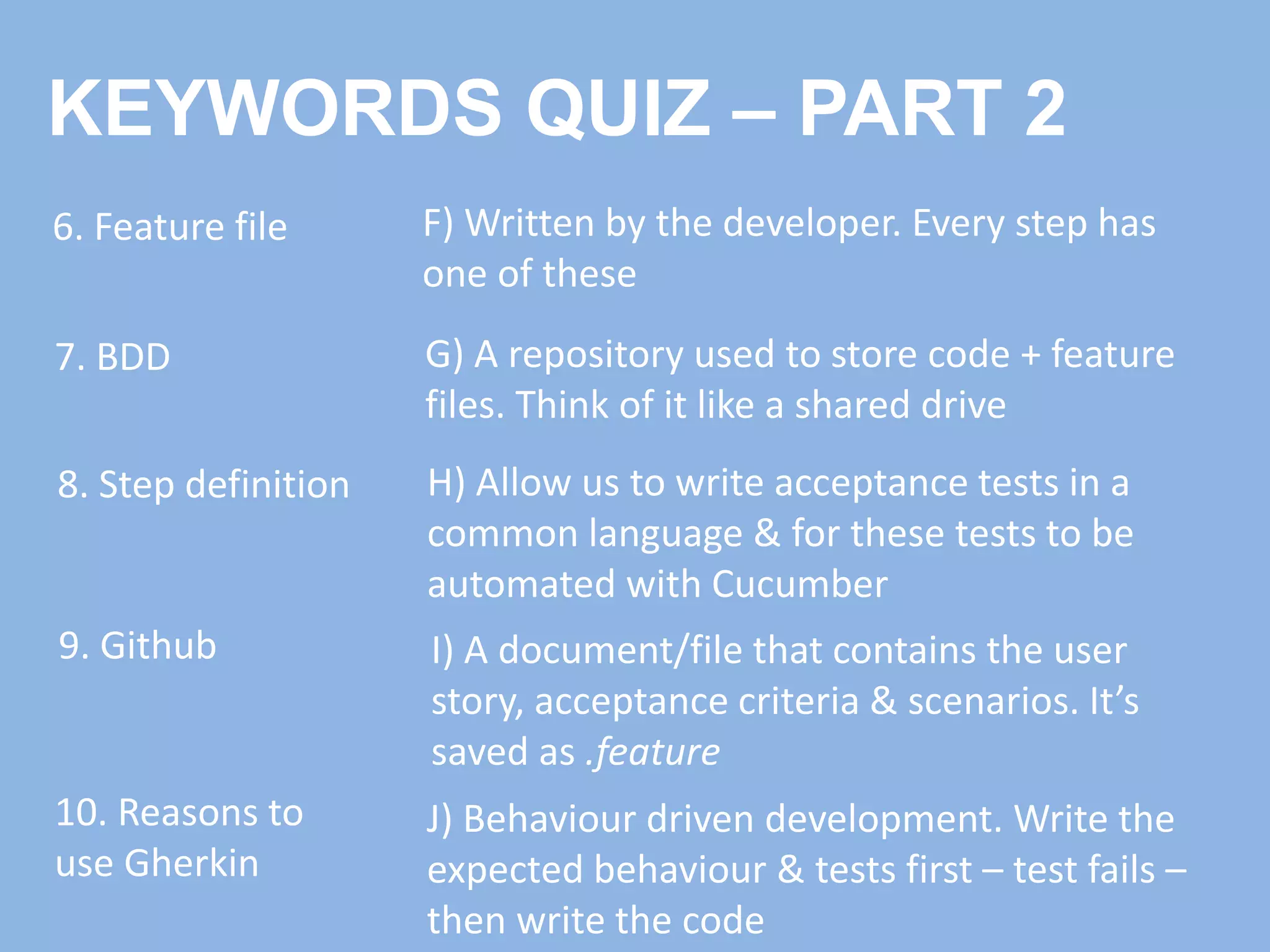 6. Feature file
7. BDD
8. Step definition
9. Github I) A document/file that contains the user
story, acceptance criteria & scenarios. It’s
saved as .feature
J) Behaviour driven development. Write the
expected behaviour & tests first – test fails –
then write the code
F) Written by the developer. Every step has
one of these
H) Allow us to write acceptance tests in a
common language & for these tests to be
automated with Cucumber
10. Reasons to
use Gherkin
G) A repository used to store code + feature
files. Think of it like a shared drive
KEYWORDS QUIZ – PART 2
 
