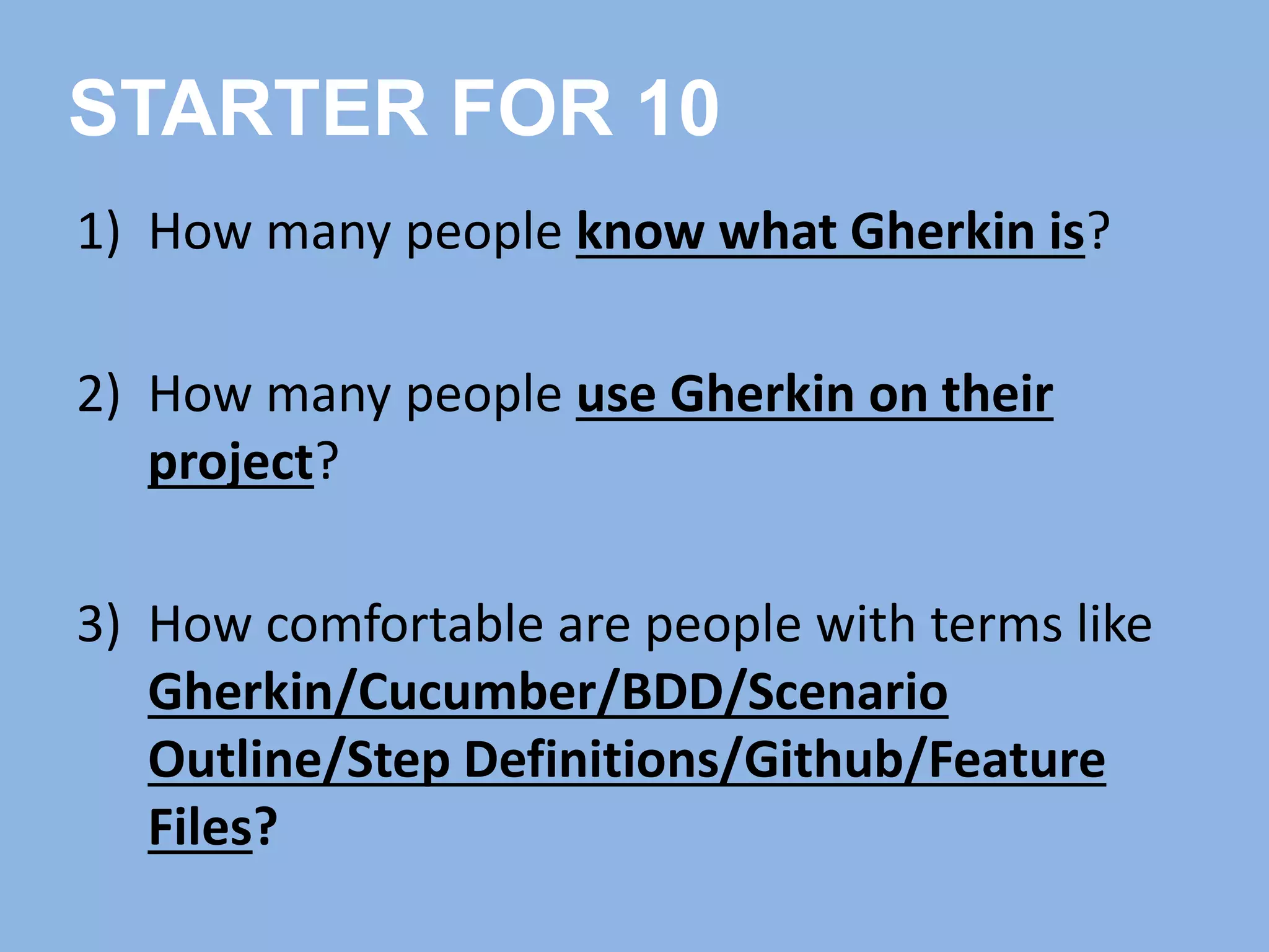 1) How many people know what Gherkin is?
2) How many people use Gherkin on their
project?
3) How comfortable are people with terms like
Gherkin/Cucumber/BDD/Scenario
Outline/Step Definitions/Github/Feature
Files?
STARTER FOR 10
 