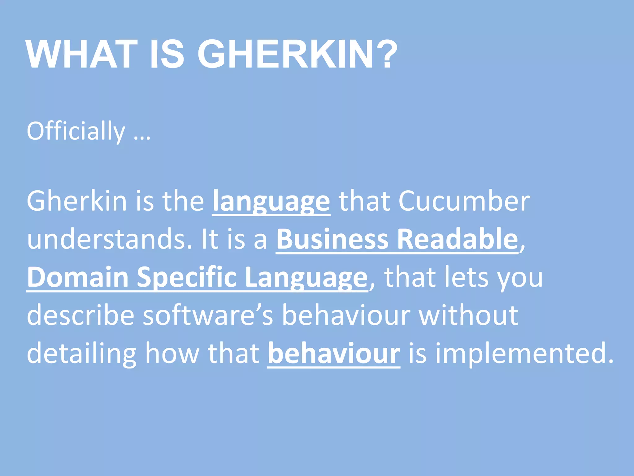 WHAT IS GHERKIN?
Officially …
Gherkin is the language that Cucumber
understands. It is a Business Readable,
Domain Specific Language, that lets you
describe software’s behaviour without
detailing how that behaviour is implemented.
 