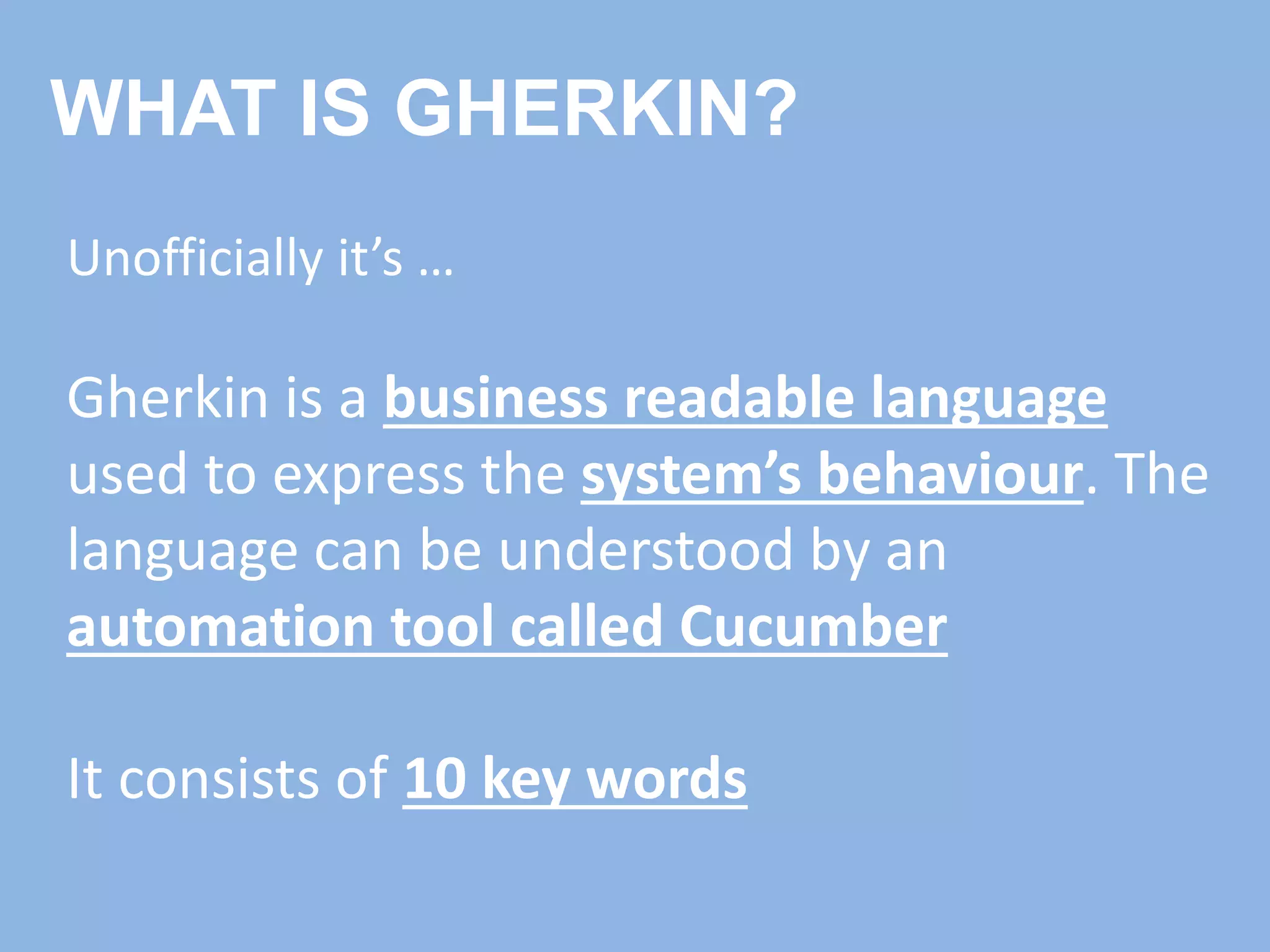 WHAT IS GHERKIN?
Unofficially it’s …
Gherkin is a business readable language
used to express the system’s behaviour. The
language can be understood by an
automation tool called Cucumber
It consists of 10 key words
 