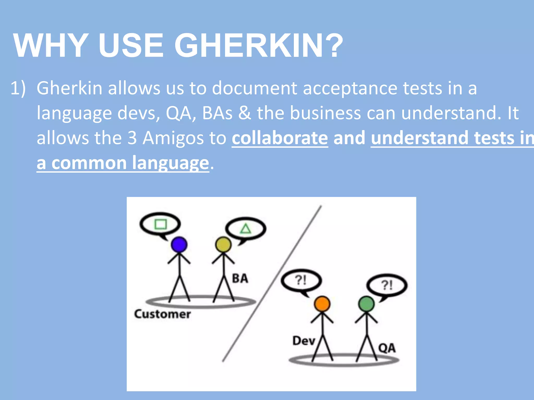 WHY USE GHERKIN?
1) Gherkin allows us to document acceptance tests in a
language devs, QA, BAs & the business can understand. It
allows the 3 Amigos to collaborate and understand tests in
a common language.
 