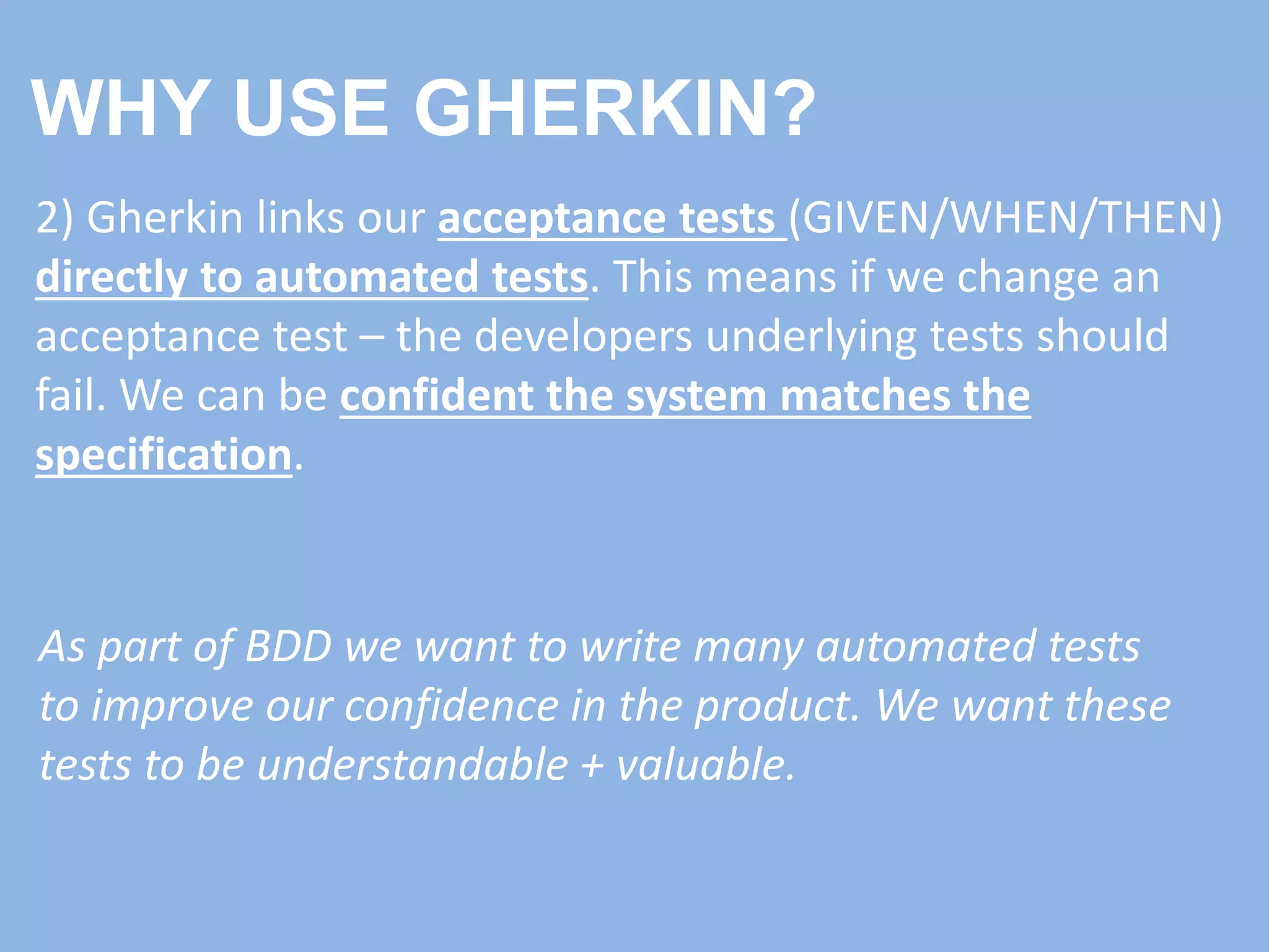 WHY USE GHERKIN?
2) Gherkin links our acceptance tests (GIVEN/WHEN/THEN)
directly to automated tests. This means if we change an
acceptance test – the developers underlying tests should
fail. We can be confident the system matches the
specification.
As part of BDD we want to write many automated tests
to improve our confidence in the product. We want these
tests to be understandable + valuable.
 