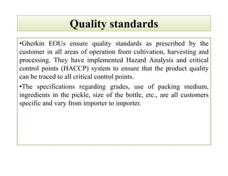 Quality standardsQuality standards
•Gherkin EOUs ensure quality standards as prescribed by the
customer in all areas of operation from cultivation, harvesting and
processing. They have implemented Hazard Analysis and critical
control points (HACCP) system to ensure that the product quality
can be traced to all critical control points.
•The specifications regarding grades, use of packing medium,
ingredients in the pickle, size of the bottle, etc., are all customers
specific and vary from importer to importer.
•Gherkin EOUs ensure quality standards as prescribed by the
customer in all areas of operation from cultivation, harvesting and
processing. They have implemented Hazard Analysis and critical
control points (HACCP) system to ensure that the product quality
can be traced to all critical control points.
•The specifications regarding grades, use of packing medium,
ingredients in the pickle, size of the bottle, etc., are all customers
specific and vary from importer to importer.
 