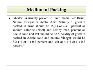 Medium of PackingMedium of Packing
 Gherkin is usually packed in three media, viz Brine,
Natural vinegar or Acetic Acid. Salinity of gherkin
packed in brine should be 15(+) or (-) 1 percent as
sodium chloride (Noel) and acidity >0.6 percent as
Lactic Acid and PH should be <3.5 Acidity of gherkin
packed in Acetic Acid and natural Vinegar would be
3.2 (+) or (-) 0.2 percent and salt at 4 (+) or (-) 0.2
percent.”
 Gherkin is usually packed in three media, viz Brine,
Natural vinegar or Acetic Acid. Salinity of gherkin
packed in brine should be 15(+) or (-) 1 percent as
sodium chloride (Noel) and acidity >0.6 percent as
Lactic Acid and PH should be <3.5 Acidity of gherkin
packed in Acetic Acid and natural Vinegar would be
3.2 (+) or (-) 0.2 percent and salt at 4 (+) or (-) 0.2
percent.”
 