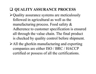  QUALITY ASSURANCE PROCESS
Quality assurance systems are meticulously
followed in agricultural as well as the
manufacturing process. Food safety &
Adherence to customer specification is ensured
all through the value chain. The final product
is checked by quality control before shipment.
All the gherkin manufacturing and exporting
companies are either ISO / BRC / HACCP
certified or possess of all the certifications.
 QUALITY ASSURANCE PROCESS
Quality assurance systems are meticulously
followed in agricultural as well as the
manufacturing process. Food safety &
Adherence to customer specification is ensured
all through the value chain. The final product
is checked by quality control before shipment.
All the gherkin manufacturing and exporting
companies are either ISO / BRC / HACCP
certified or possess of all the certifications.
 