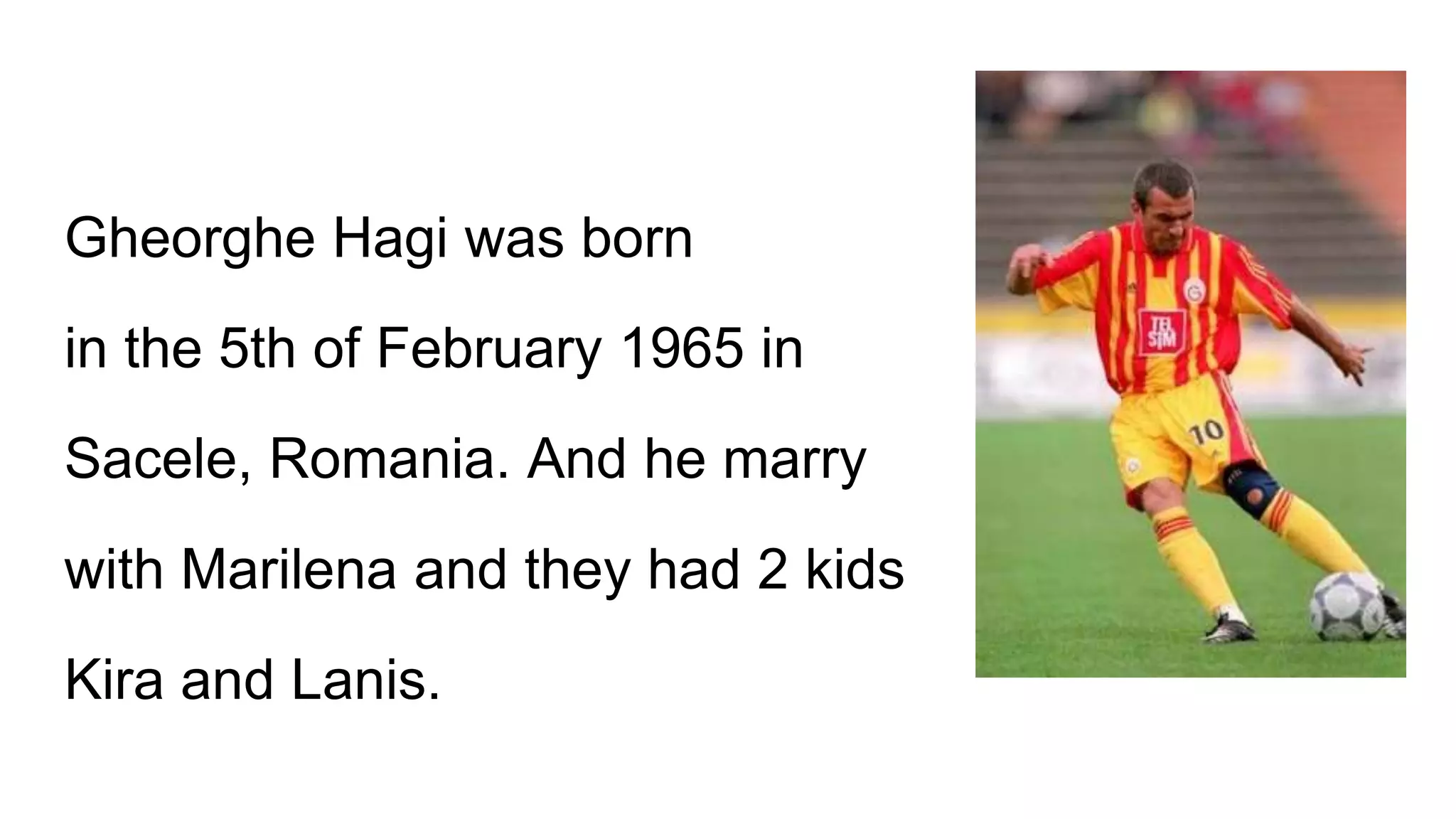 Gheorghe Hagi was born
in the 5th of February 1965 in
Sacele, Romania. And he marry
with Marilena and they had 2 kids
Kira and Lanis.