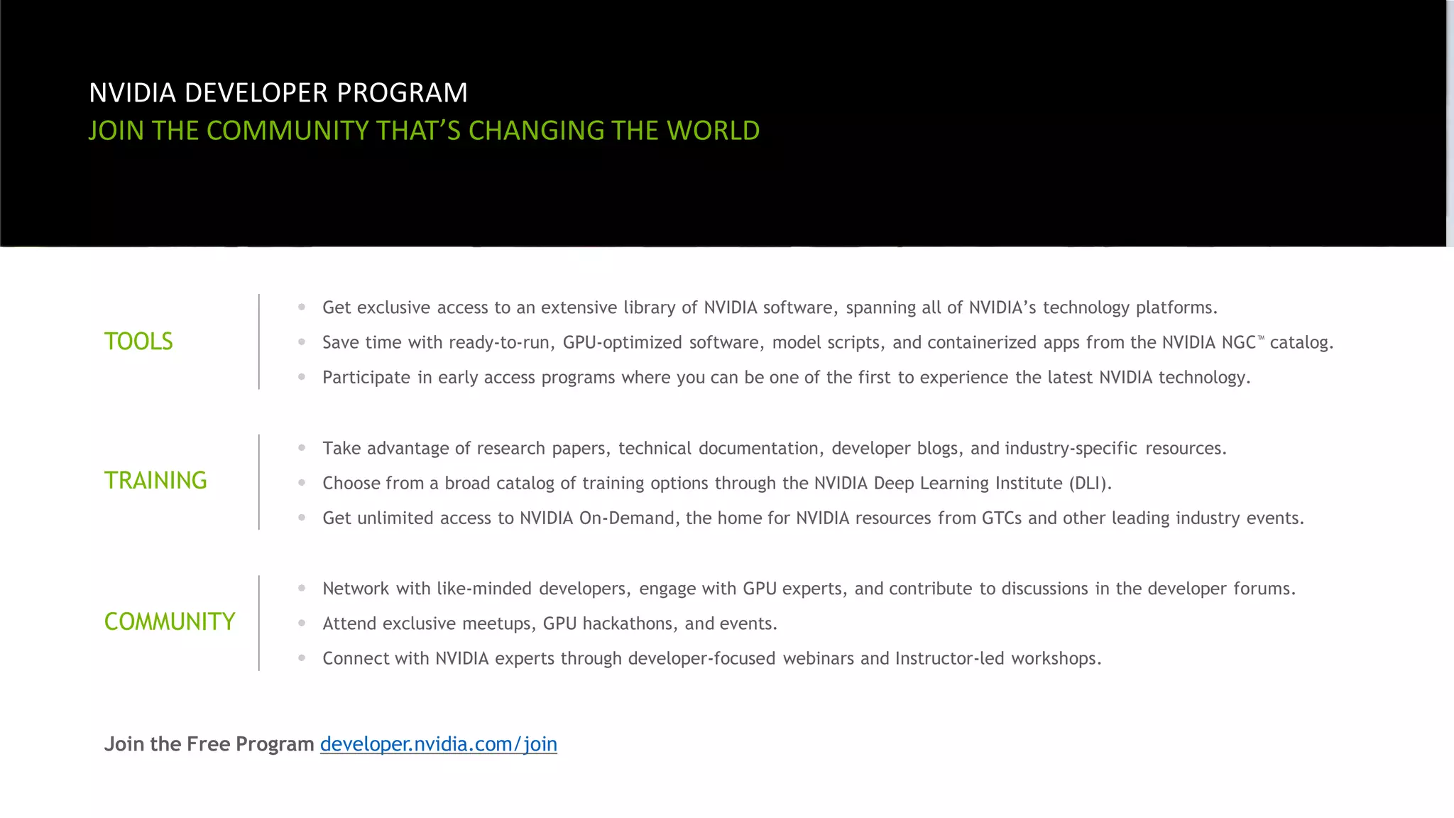 8
2
NVIDIA DEVELOPER PROGRAM
JOIN THE COMMUNITY THAT’S CHANGING THE WORLD
TOOLS
• Get exclusive access to an extensive library of NVIDIA software, spanning all of NVIDIA’s technology platforms.
• Save time with ready-to-run, GPU-optimized software, model scripts, and containerized apps from the NVIDIA NGC™ catalog.
• Participate in early access programs where you can be one of the first to experience the latest NVIDIA technology.
TRAINING
• Take advantage of research papers, technical documentation, developer blogs, and industry-specific resources.
• Choose from a broad catalog of training options through the NVIDIA Deep Learning Institute (DLI).
• Get unlimited access to NVIDIA On-Demand, the home for NVIDIA resources from GTCs and other leading industry events.
COMMUNITY
• Network with like-minded developers, engage with GPU experts, and contribute to discussions in the developer forums.
• Attend exclusive meetups, GPU hackathons, and events.
• Connect with NVIDIA experts through developer-focused webinars and Instructor-led workshops.
Join the Free Program developer.nvidia.com/join
 