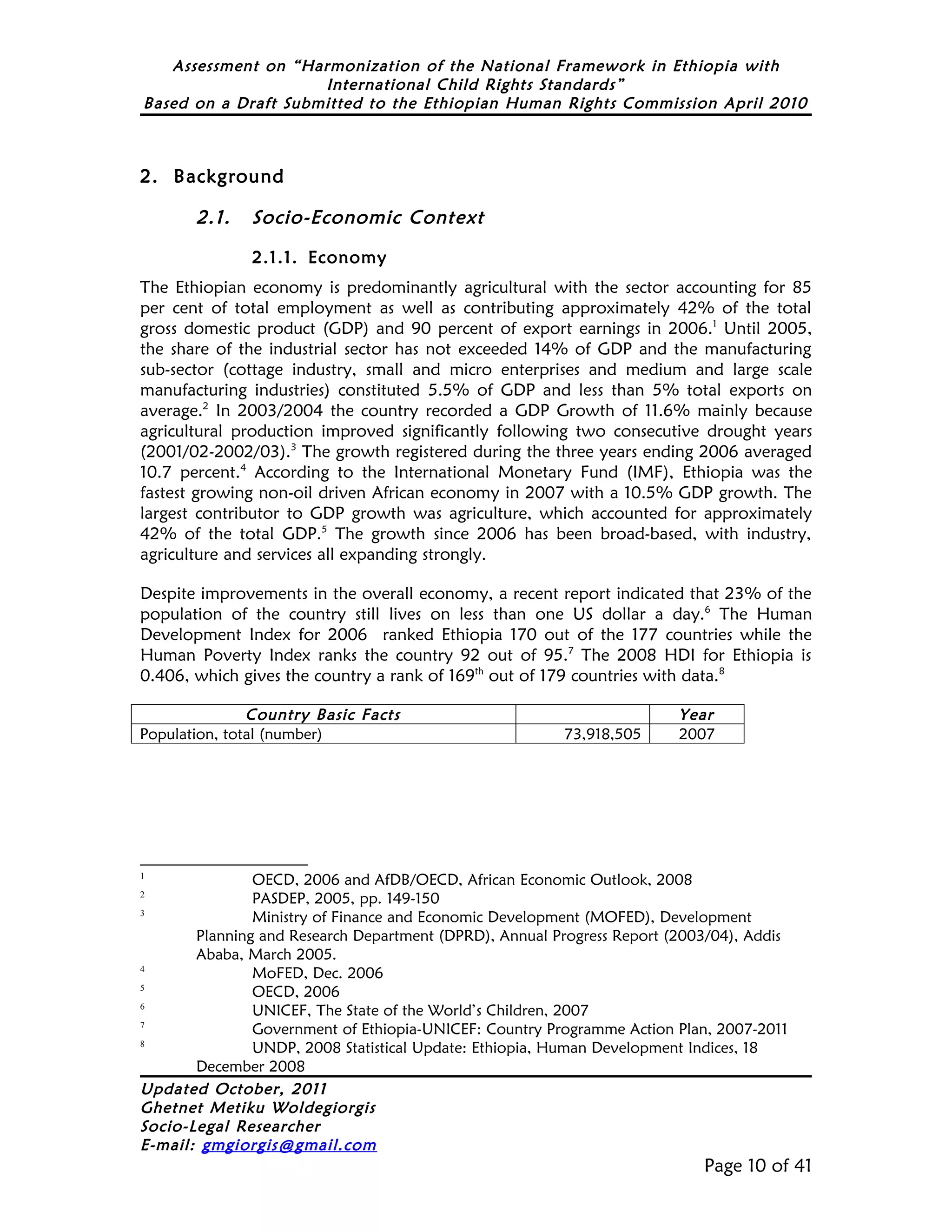 Assessment on “Harmonization of the National Framework in Ethiopia with
                     International Child Rights Standards”
Based on a Draft Submitted to the Ethiopian Human Rights Commission April 2010



2. Background

       2.1.    Socio-Economic Context

               2.1.1. Economy
The Ethiopian economy is predominantly agricultural with the sector accounting for 85
per cent of total employment as well as contributing approximately 42% of the total
gross domestic product (GDP) and 90 percent of export earnings in 2006.1 Until 2005,
the share of the industrial sector has not exceeded 14% of GDP and the manufacturing
sub-sector (cottage industry, small and micro enterprises and medium and large scale
manufacturing industries) constituted 5.5% of GDP and less than 5% total exports on
average.2 In 2003/2004 the country recorded a GDP Growth of 11.6% mainly because
agricultural production improved significantly following two consecutive drought years
(2001/02-2002/03).3 The growth registered during the three years ending 2006 averaged
10.7 percent.4 According to the International Monetary Fund (IMF), Ethiopia was the
fastest growing non-oil driven African economy in 2007 with a 10.5% GDP growth. The
largest contributor to GDP growth was agriculture, which accounted for approximately
42% of the total GDP.5 The growth since 2006 has been broad-based, with industry,
agriculture and services all expanding strongly.

Despite improvements in the overall economy, a recent report indicated that 23% of the
population of the country still lives on less than one US dollar a day.6 The Human
Development Index for 2006 ranked Ethiopia 170 out of the 177 countries while the
Human Poverty Index ranks the country 92 out of 95.7 The 2008 HDI for Ethiopia is
0.406, which gives the country a rank of 169th out of 179 countries with data.8

               Country Basic Facts                                      Year
Population, total (number)                              73,918,505      2007




1
               OECD, 2006 and AfDB/OECD, African Economic Outlook, 2008
2
               PASDEP, 2005, pp. 149-150
3
               Ministry of Finance and Economic Development (MOFED), Development
       Planning and Research Department (DPRD), Annual Progress Report (2003/04), Addis
       Ababa, March 2005.
4
               MoFED, Dec. 2006
5
               OECD, 2006
6
               UNICEF, The State of the World’s Children, 2007
7
               Government of Ethiopia-UNICEF: Country Programme Action Plan, 2007-2011
8
               UNDP, 2008 Statistical Update: Ethiopia, Human Development Indices, 18
       December 2008
Updated October, 2011
Ghetnet Metiku Woldegiorgis
Socio-Legal Researcher
E-mail: gmgiorgis@gmail.com
                                                                           Page 10 of 41
 