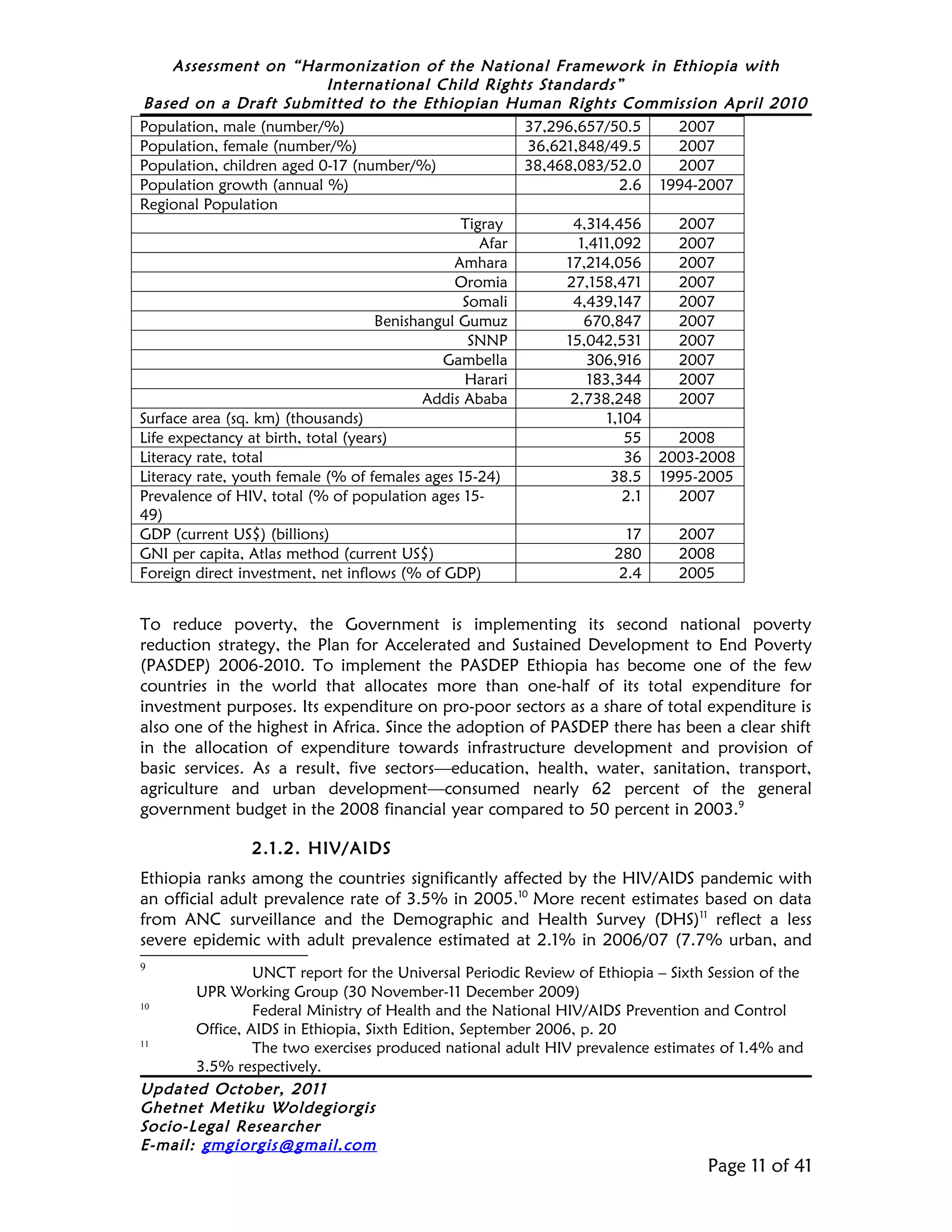 Assessment on “Harmonization of the National Framework in Ethiopia with
                             International Child Rights Standards”
 Based on a Draft Submitted to the Ethiopian Human Rights Commission April 2010
Population, male (number/%)                              37,296,657/50.5     2007
Population, female (number/%)                            36,621,848/49.5     2007
Population, children aged 0-17 (number/%)                38,468,083/52.0     2007
Population growth (annual %)                                           2.6 1994-2007
Regional Population
                                                 Tigray        4,314,456     2007
                                                    Afar        1,411,092    2007
                                                Amhara        17,214,056     2007
                                                Oromia        27,158,471     2007
                                                  Somali       4,439,147     2007
                                     Benishangul Gumuz           670,847     2007
                                                   SNNP       15,042,531     2007
                                              Gambella           306,916     2007
                                                  Harari         183,344     2007
                                            Addis Ababa        2,738,248     2007
Surface area (sq. km) (thousands)                                   1,104
Life expectancy at birth, total (years)                                 55   2008
Literacy rate, total                                                    36 2003-2008
Literacy rate, youth female (% of females ages 15-24)                38.5 1995-2005
Prevalence of HIV, total (% of population ages 15-                     2.1   2007
49)
GDP (current US$) (billions)                                            17   2007
GNI per capita, Atlas method (current US$)                            280    2008
Foreign direct investment, net inflows (% of GDP)                      2.4   2005


To reduce poverty, the Government is implementing its second national poverty
reduction strategy, the Plan for Accelerated and Sustained Development to End Poverty
(PASDEP) 2006-2010. To implement the PASDEP Ethiopia has become one of the few
countries in the world that allocates more than one-half of its total expenditure for
investment purposes. Its expenditure on pro-poor sectors as a share of total expenditure is
also one of the highest in Africa. Since the adoption of PASDEP there has been a clear shift
in the allocation of expenditure towards infrastructure development and provision of
basic services. As a result, five sectors—education, health, water, sanitation, transport,
agriculture and urban development—consumed nearly 62 percent of the general
government budget in the 2008 financial year compared to 50 percent in 2003.9

                2.1.2. HIV/AIDS
Ethiopia ranks among the countries significantly affected by the HIV/AIDS pandemic with
an official adult prevalence rate of 3.5% in 2005.10 More recent estimates based on data
from ANC surveillance and the Demographic and Health Survey (DHS)11 reflect a less
severe epidemic with adult prevalence estimated at 2.1% in 2006/07 (7.7% urban, and
9
                UNCT report for the Universal Periodic Review of Ethiopia – Sixth Session of the
       UPR Working Group (30 November-11 December 2009)
10
                Federal Ministry of Health and the National HIV/AIDS Prevention and Control
       Office, AIDS in Ethiopia, Sixth Edition, September 2006, p. 20
11
                The two exercises produced national adult HIV prevalence estimates of 1.4% and
       3.5% respectively.
Updated October, 2011
Ghetnet Metiku Woldegiorgis
Socio-Legal Researcher
E-mail: gmgiorgis@gmail.com
                                                                                  Page 11 of 41
 