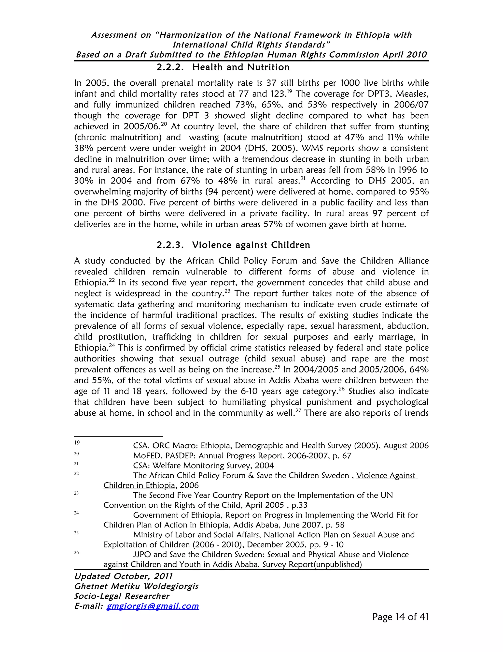 Assessment on “Harmonization of the National Framework in Ethiopia with
                     International Child Rights Standards”
Based on a Draft Submitted to the Ethiopian Human Rights Commission April 2010
                      2.2.2. Health and Nutrition
In 2005, the overall prenatal mortality rate is 37 still births per 1000 live births while
infant and child mortality rates stood at 77 and 123.19 The coverage for DPT3, Measles,
and fully immunized children reached 73%, 65%, and 53% respectively in 2006/07
though the coverage for DPT 3 showed slight decline compared to what has been
achieved in 2005/06.20 At country level, the share of children that suffer from stunting
(chronic malnutrition) and wasting (acute malnutrition) stood at 47% and 11% while
38% percent were under weight in 2004 (DHS, 2005). WMS reports show a consistent
decline in malnutrition over time; with a tremendous decrease in stunting in both urban
and rural areas. For instance, the rate of stunting in urban areas fell from 58% in 1996 to
30% in 2004 and from 67% to 48% in rural areas.21 According to DHS 2005, an
overwhelming majority of births (94 percent) were delivered at home, compared to 95%
in the DHS 2000. Five percent of births were delivered in a public facility and less than
one percent of births were delivered in a private facility. In rural areas 97 percent of
deliveries are in the home, while in urban areas 57% of women gave birth at home.

                      2.2.3. Violence against Children
A study conducted by the African Child Policy Forum and Save the Children Alliance
revealed children remain vulnerable to different forms of abuse and violence in
Ethiopia.22 In its second five year report, the government concedes that child abuse and
neglect is widespread in the country.23 The report further takes note of the absence of
systematic data gathering and monitoring mechanism to indicate even crude estimate of
the incidence of harmful traditional practices. The results of existing studies indicate the
prevalence of all forms of sexual violence, especially rape, sexual harassment, abduction,
child prostitution, trafficking in children for sexual purposes and early marriage, in
Ethiopia.24 This is confirmed by official crime statistics released by federal and state police
authorities showing that sexual outrage (child sexual abuse) and rape are the most
prevalent offences as well as being on the increase.25 In 2004/2005 and 2005/2006, 64%
and 55%, of the total victims of sexual abuse in Addis Ababa were children between the
age of 11 and 18 years, followed by the 6-10 years age category.26 Studies also indicate
that children have been subject to humiliating physical punishment and psychological
abuse at home, in school and in the community as well.27 There are also reports of trends


19
               CSA. ORC Macro: Ethiopia, Demographic and Health Survey (2005), August 2006
20
               MoFED, PASDEP: Annual Progress Report, 2006-2007, p. 67
21
               CSA: Welfare Monitoring Survey, 2004
22
               The African Child Policy Forum & Save the Children Sweden , Violence Against
       Children in Ethiopia, 2006
23
               The Second Five Year Country Report on the Implementation of the UN
       Convention on the Rights of the Child, April 2005 , p.33
24
               Government of Ethiopia, Report on Progress in Implementing the World Fit for
       Children Plan of Action in Ethiopia, Addis Ababa, June 2007, p. 58
25
               Ministry of Labor and Social Affairs, National Action Plan on Sexual Abuse and
       Exploitation of Children (2006 - 2010), December 2005, pp. 9 - 10
26
               JJPO and Save the Children Sweden: Sexual and Physical Abuse and Violence
       against Children and Youth in Addis Ababa. Survey Report(unpublished)
Updated October, 2011
Ghetnet Metiku Woldegiorgis
Socio-Legal Researcher
E-mail: gmgiorgis@gmail.com
                                                                               Page 14 of 41
 