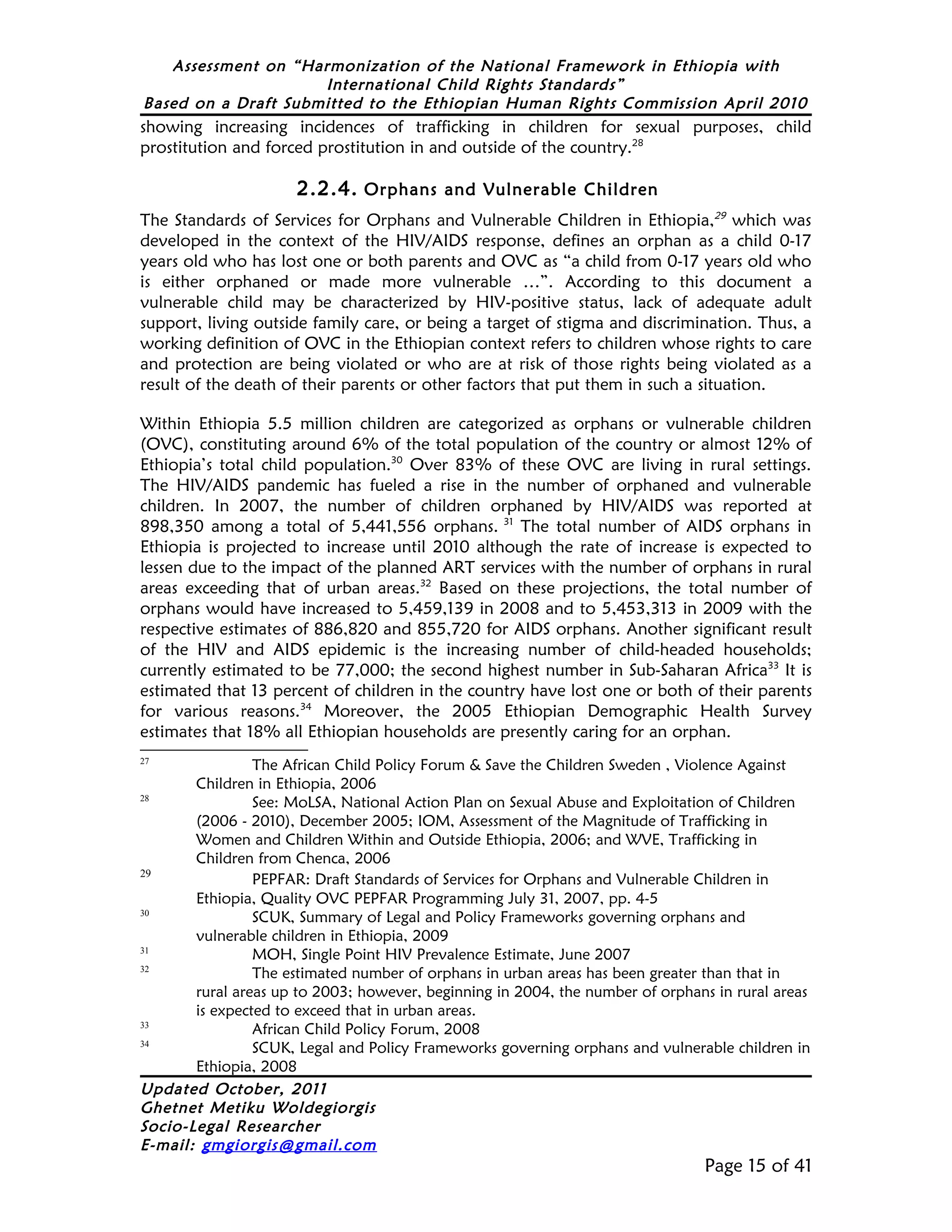 Assessment on “Harmonization of the National Framework in Ethiopia with
                     International Child Rights Standards”
Based on a Draft Submitted to the Ethiopian Human Rights Commission April 2010
showing increasing incidences of trafficking in children for sexual purposes, child
prostitution and forced prostitution in and outside of the country.28

                      2.2.4. Orphans and Vulnerable Children
The Standards of Services for Orphans and Vulnerable Children in Ethiopia,29 which was
developed in the context of the HIV/AIDS response, defines an orphan as a child 0-17
years old who has lost one or both parents and OVC as “a child from 0-17 years old who
is either orphaned or made more vulnerable …”. According to this document a
vulnerable child may be characterized by HIV-positive status, lack of adequate adult
support, living outside family care, or being a target of stigma and discrimination. Thus, a
working definition of OVC in the Ethiopian context refers to children whose rights to care
and protection are being violated or who are at risk of those rights being violated as a
result of the death of their parents or other factors that put them in such a situation.

Within Ethiopia 5.5 million children are categorized as orphans or vulnerable children
(OVC), constituting around 6% of the total population of the country or almost 12% of
Ethiopia’s total child population.30 Over 83% of these OVC are living in rural settings.
The HIV/AIDS pandemic has fueled a rise in the number of orphaned and vulnerable
children. In 2007, the number of children orphaned by HIV/AIDS was reported at
898,350 among a total of 5,441,556 orphans. 31 The total number of AIDS orphans in
Ethiopia is projected to increase until 2010 although the rate of increase is expected to
lessen due to the impact of the planned ART services with the number of orphans in rural
areas exceeding that of urban areas.32 Based on these projections, the total number of
orphans would have increased to 5,459,139 in 2008 and to 5,453,313 in 2009 with the
respective estimates of 886,820 and 855,720 for AIDS orphans. Another significant result
of the HIV and AIDS epidemic is the increasing number of child-headed households;
currently estimated to be 77,000; the second highest number in Sub-Saharan Africa33 It is
estimated that 13 percent of children in the country have lost one or both of their parents
for various reasons.34 Moreover, the 2005 Ethiopian Demographic Health Survey
estimates that 18% all Ethiopian households are presently caring for an orphan.
27
                The African Child Policy Forum & Save the Children Sweden , Violence Against
       Children in Ethiopia, 2006
28
                See: MoLSA, National Action Plan on Sexual Abuse and Exploitation of Children
       (2006 - 2010), December 2005; IOM, Assessment of the Magnitude of Trafficking in
       Women and Children Within and Outside Ethiopia, 2006; and WVE, Trafficking in
       Children from Chenca, 2006
29
                PEPFAR: Draft Standards of Services for Orphans and Vulnerable Children in
       Ethiopia, Quality OVC PEPFAR Programming July 31, 2007, pp. 4-5
30
                SCUK, Summary of Legal and Policy Frameworks governing orphans and
       vulnerable children in Ethiopia, 2009
31
                MOH, Single Point HIV Prevalence Estimate, June 2007
32
                The estimated number of orphans in urban areas has been greater than that in
       rural areas up to 2003; however, beginning in 2004, the number of orphans in rural areas
       is expected to exceed that in urban areas.
33
                African Child Policy Forum, 2008
34
                SCUK, Legal and Policy Frameworks governing orphans and vulnerable children in
       Ethiopia, 2008
Updated October, 2011
Ghetnet Metiku Woldegiorgis
Socio-Legal Researcher
E-mail: gmgiorgis@gmail.com
                                                                                Page 15 of 41
 