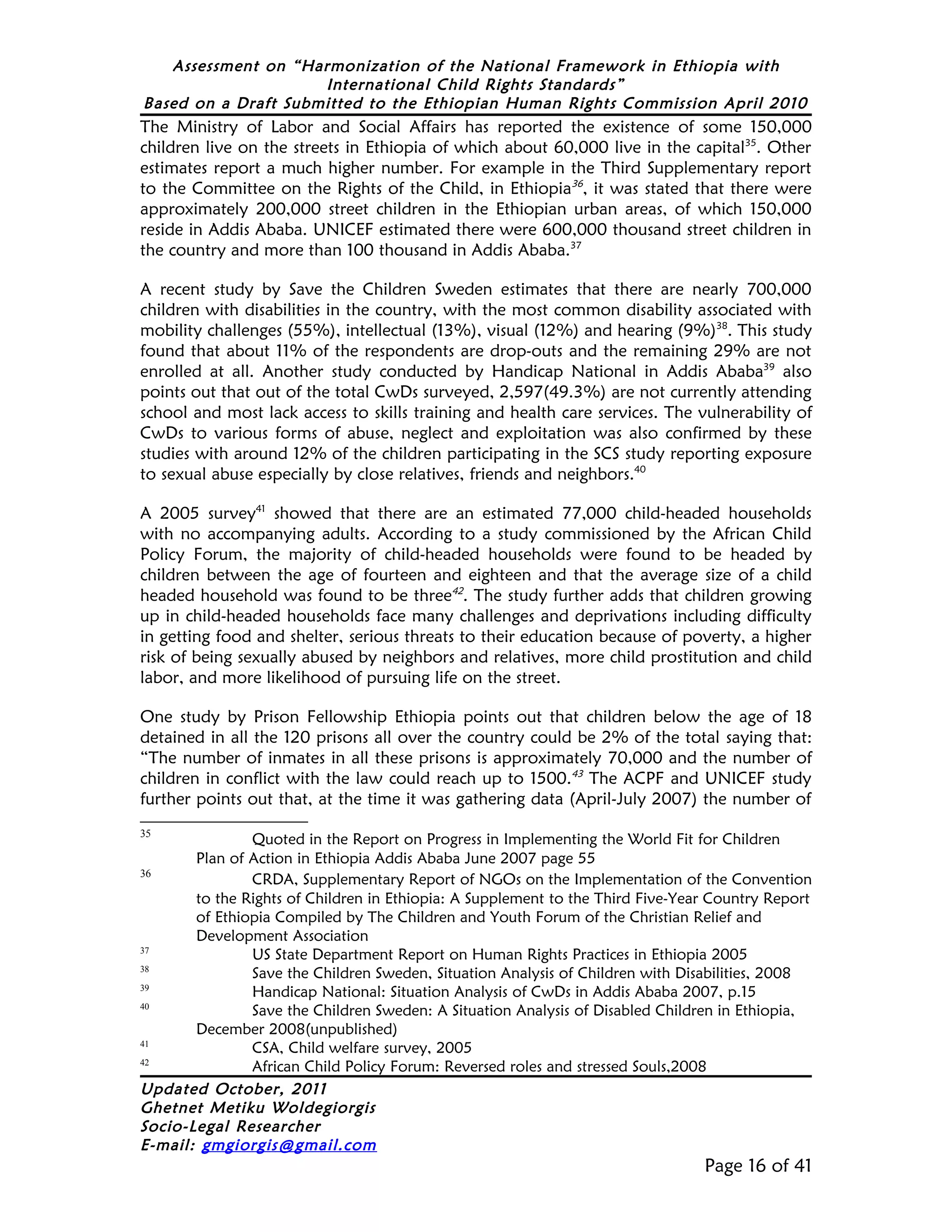 Assessment on “Harmonization of the National Framework in Ethiopia with
                     International Child Rights Standards”
Based on a Draft Submitted to the Ethiopian Human Rights Commission April 2010
The Ministry of Labor and Social Affairs has reported the existence of some 150,000
children live on the streets in Ethiopia of which about 60,000 live in the capital35. Other
estimates report a much higher number. For example in the Third Supplementary report
to the Committee on the Rights of the Child, in Ethiopia36, it was stated that there were
approximately 200,000 street children in the Ethiopian urban areas, of which 150,000
reside in Addis Ababa. UNICEF estimated there were 600,000 thousand street children in
the country and more than 100 thousand in Addis Ababa.37

A recent study by Save the Children Sweden estimates that there are nearly 700,000
children with disabilities in the country, with the most common disability associated with
mobility challenges (55%), intellectual (13%), visual (12%) and hearing (9%)38. This study
found that about 11% of the respondents are drop-outs and the remaining 29% are not
enrolled at all. Another study conducted by Handicap National in Addis Ababa39 also
points out that out of the total CwDs surveyed, 2,597(49.3%) are not currently attending
school and most lack access to skills training and health care services. The vulnerability of
CwDs to various forms of abuse, neglect and exploitation was also confirmed by these
studies with around 12% of the children participating in the SCS study reporting exposure
to sexual abuse especially by close relatives, friends and neighbors.40

A 2005 survey41 showed that there are an estimated 77,000 child-headed households
with no accompanying adults. According to a study commissioned by the African Child
Policy Forum, the majority of child-headed households were found to be headed by
children between the age of fourteen and eighteen and that the average size of a child
headed household was found to be three42. The study further adds that children growing
up in child-headed households face many challenges and deprivations including difficulty
in getting food and shelter, serious threats to their education because of poverty, a higher
risk of being sexually abused by neighbors and relatives, more child prostitution and child
labor, and more likelihood of pursuing life on the street.

One study by Prison Fellowship Ethiopia points out that children below the age of 18
detained in all the 120 prisons all over the country could be 2% of the total saying that:
“The number of inmates in all these prisons is approximately 70,000 and the number of
children in conflict with the law could reach up to 1500.43 The ACPF and UNICEF study
further points out that, at the time it was gathering data (April-July 2007) the number of
35
               Quoted in the Report on Progress in Implementing the World Fit for Children
       Plan of Action in Ethiopia Addis Ababa June 2007 page 55
36
               CRDA, Supplementary Report of NGOs on the Implementation of the Convention
       to the Rights of Children in Ethiopia: A Supplement to the Third Five-Year Country Report
       of Ethiopia Compiled by The Children and Youth Forum of the Christian Relief and
       Development Association
37
               US State Department Report on Human Rights Practices in Ethiopia 2005
38
               Save the Children Sweden, Situation Analysis of Children with Disabilities, 2008
39
               Handicap National: Situation Analysis of CwDs in Addis Ababa 2007, p.15
40
               Save the Children Sweden: A Situation Analysis of Disabled Children in Ethiopia,
       December 2008(unpublished)
41
               CSA, Child welfare survey, 2005
42
               African Child Policy Forum: Reversed roles and stressed Souls,2008
Updated October, 2011
Ghetnet Metiku Woldegiorgis
Socio-Legal Researcher
E-mail: gmgiorgis@gmail.com
                                                                                Page 16 of 41
 