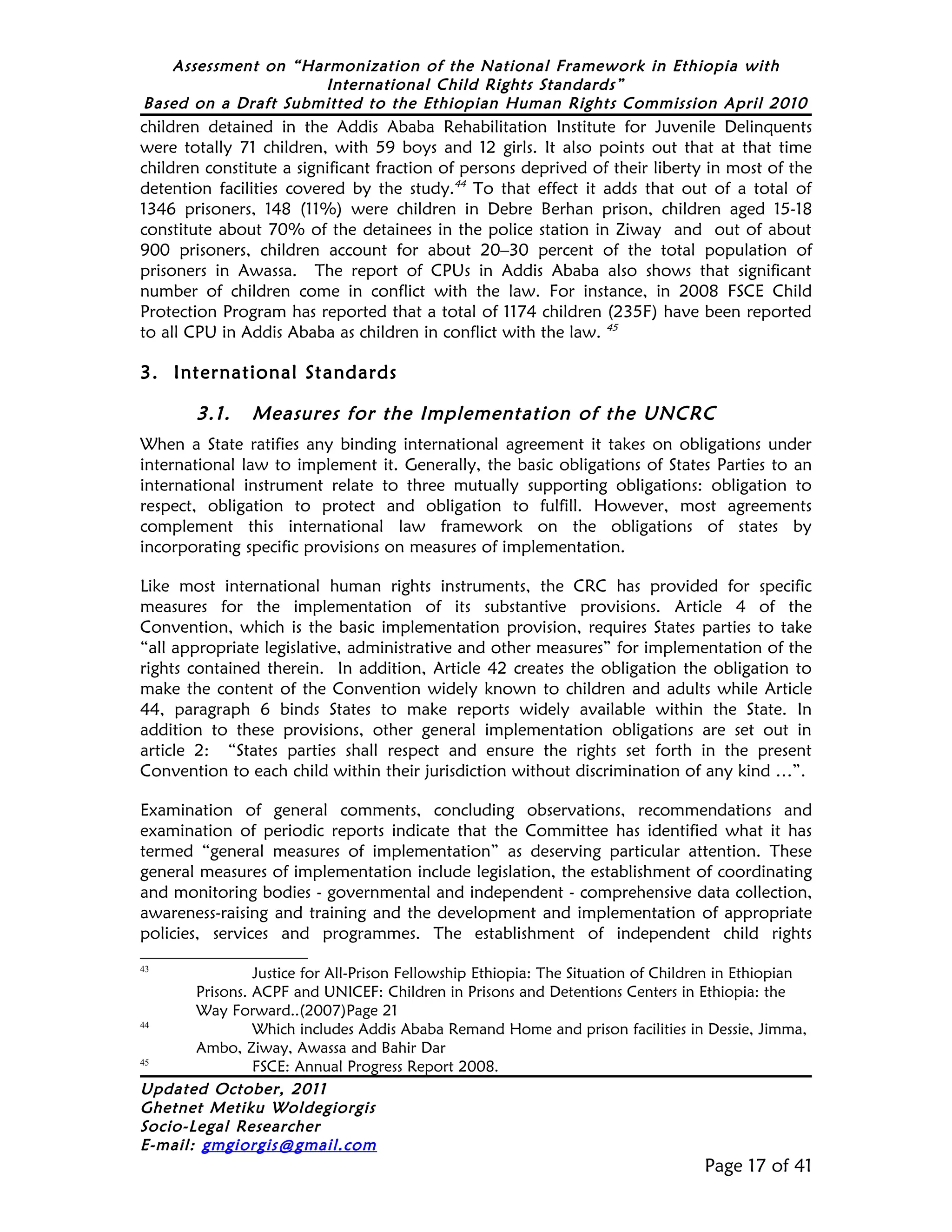 Assessment on “Harmonization of the National Framework in Ethiopia with
                     International Child Rights Standards”
Based on a Draft Submitted to the Ethiopian Human Rights Commission April 2010
children detained in the Addis Ababa Rehabilitation Institute for Juvenile Delinquents
were totally 71 children, with 59 boys and 12 girls. It also points out that at that time
children constitute a significant fraction of persons deprived of their liberty in most of the
detention facilities covered by the study.44 To that effect it adds that out of a total of
1346 prisoners, 148 (11%) were children in Debre Berhan prison, children aged 15-18
constitute about 70% of the detainees in the police station in Ziway and out of about
900 prisoners, children account for about 20–30 percent of the total population of
prisoners in Awassa. The report of CPUs in Addis Ababa also shows that significant
number of children come in conflict with the law. For instance, in 2008 FSCE Child
Protection Program has reported that a total of 1174 children (235F) have been reported
to all CPU in Addis Ababa as children in conflict with the law. 45

3. International Standards

        3.1.    Measures for the Implementation of the UNCRC
When a State ratifies any binding international agreement it takes on obligations under
international law to implement it. Generally, the basic obligations of States Parties to an
international instrument relate to three mutually supporting obligations: obligation to
respect, obligation to protect and obligation to fulfill. However, most agreements
complement this international law framework on the obligations of states by
incorporating specific provisions on measures of implementation.

Like most international human rights instruments, the CRC has provided for specific
measures for the implementation of its substantive provisions. Article 4 of the
Convention, which is the basic implementation provision, requires States parties to take
“all appropriate legislative, administrative and other measures” for implementation of the
rights contained therein. In addition, Article 42 creates the obligation the obligation to
make the content of the Convention widely known to children and adults while Article
44, paragraph 6 binds States to make reports widely available within the State. In
addition to these provisions, other general implementation obligations are set out in
article 2: “States parties shall respect and ensure the rights set forth in the present
Convention to each child within their jurisdiction without discrimination of any kind …”.

Examination of general comments, concluding observations, recommendations and
examination of periodic reports indicate that the Committee has identified what it has
termed “general measures of implementation” as deserving particular attention. These
general measures of implementation include legislation, the establishment of coordinating
and monitoring bodies - governmental and independent - comprehensive data collection,
awareness-raising and training and the development and implementation of appropriate
policies, services and programmes. The establishment of independent child rights
43
                Justice for All-Prison Fellowship Ethiopia: The Situation of Children in Ethiopian
       Prisons. ACPF and UNICEF: Children in Prisons and Detentions Centers in Ethiopia: the
       Way Forward..(2007)Page 21
44
                Which includes Addis Ababa Remand Home and prison facilities in Dessie, Jimma,
       Ambo, Ziway, Awassa and Bahir Dar
45
                FSCE: Annual Progress Report 2008.
Updated October, 2011
Ghetnet Metiku Woldegiorgis
Socio-Legal Researcher
E-mail: gmgiorgis@gmail.com
                                                                                  Page 17 of 41
 