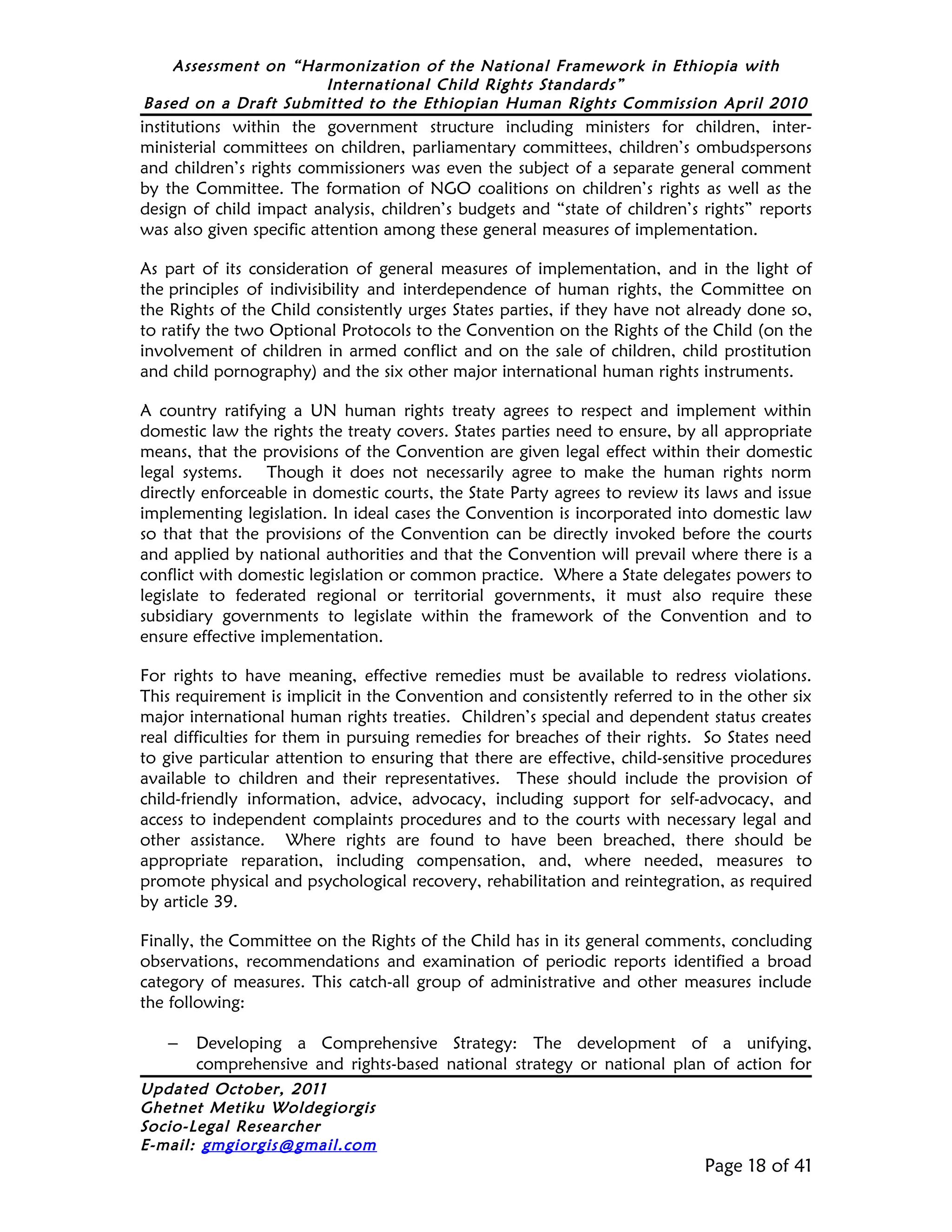 Assessment on “Harmonization of the National Framework in Ethiopia with
                     International Child Rights Standards”
Based on a Draft Submitted to the Ethiopian Human Rights Commission April 2010
institutions within the government structure including ministers for children, inter-
ministerial committees on children, parliamentary committees, children’s ombudspersons
and children’s rights commissioners was even the subject of a separate general comment
by the Committee. The formation of NGO coalitions on children’s rights as well as the
design of child impact analysis, children’s budgets and “state of children’s rights” reports
was also given specific attention among these general measures of implementation.

As part of its consideration of general measures of implementation, and in the light of
the principles of indivisibility and interdependence of human rights, the Committee on
the Rights of the Child consistently urges States parties, if they have not already done so,
to ratify the two Optional Protocols to the Convention on the Rights of the Child (on the
involvement of children in armed conflict and on the sale of children, child prostitution
and child pornography) and the six other major international human rights instruments.

A country ratifying a UN human rights treaty agrees to respect and implement within
domestic law the rights the treaty covers. States parties need to ensure, by all appropriate
means, that the provisions of the Convention are given legal effect within their domestic
legal systems. Though it does not necessarily agree to make the human rights norm
directly enforceable in domestic courts, the State Party agrees to review its laws and issue
implementing legislation. In ideal cases the Convention is incorporated into domestic law
so that that the provisions of the Convention can be directly invoked before the courts
and applied by national authorities and that the Convention will prevail where there is a
conflict with domestic legislation or common practice. Where a State delegates powers to
legislate to federated regional or territorial governments, it must also require these
subsidiary governments to legislate within the framework of the Convention and to
ensure effective implementation.

For rights to have meaning, effective remedies must be available to redress violations.
This requirement is implicit in the Convention and consistently referred to in the other six
major international human rights treaties. Children’s special and dependent status creates
real difficulties for them in pursuing remedies for breaches of their rights. So States need
to give particular attention to ensuring that there are effective, child-sensitive procedures
available to children and their representatives. These should include the provision of
child-friendly information, advice, advocacy, including support for self-advocacy, and
access to independent complaints procedures and to the courts with necessary legal and
other assistance. Where rights are found to have been breached, there should be
appropriate reparation, including compensation, and, where needed, measures to
promote physical and psychological recovery, rehabilitation and reintegration, as required
by article 39.

Finally, the Committee on the Rights of the Child has in its general comments, concluding
observations, recommendations and examination of periodic reports identified a broad
category of measures. This catch-all group of administrative and other measures include
the following:

   –   Developing a Comprehensive Strategy: The development of a unifying,
       comprehensive and rights-based national strategy or national plan of action for
Updated October, 2011
Ghetnet Metiku Woldegiorgis
Socio-Legal Researcher
E-mail: gmgiorgis@gmail.com
                                                                              Page 18 of 41
 