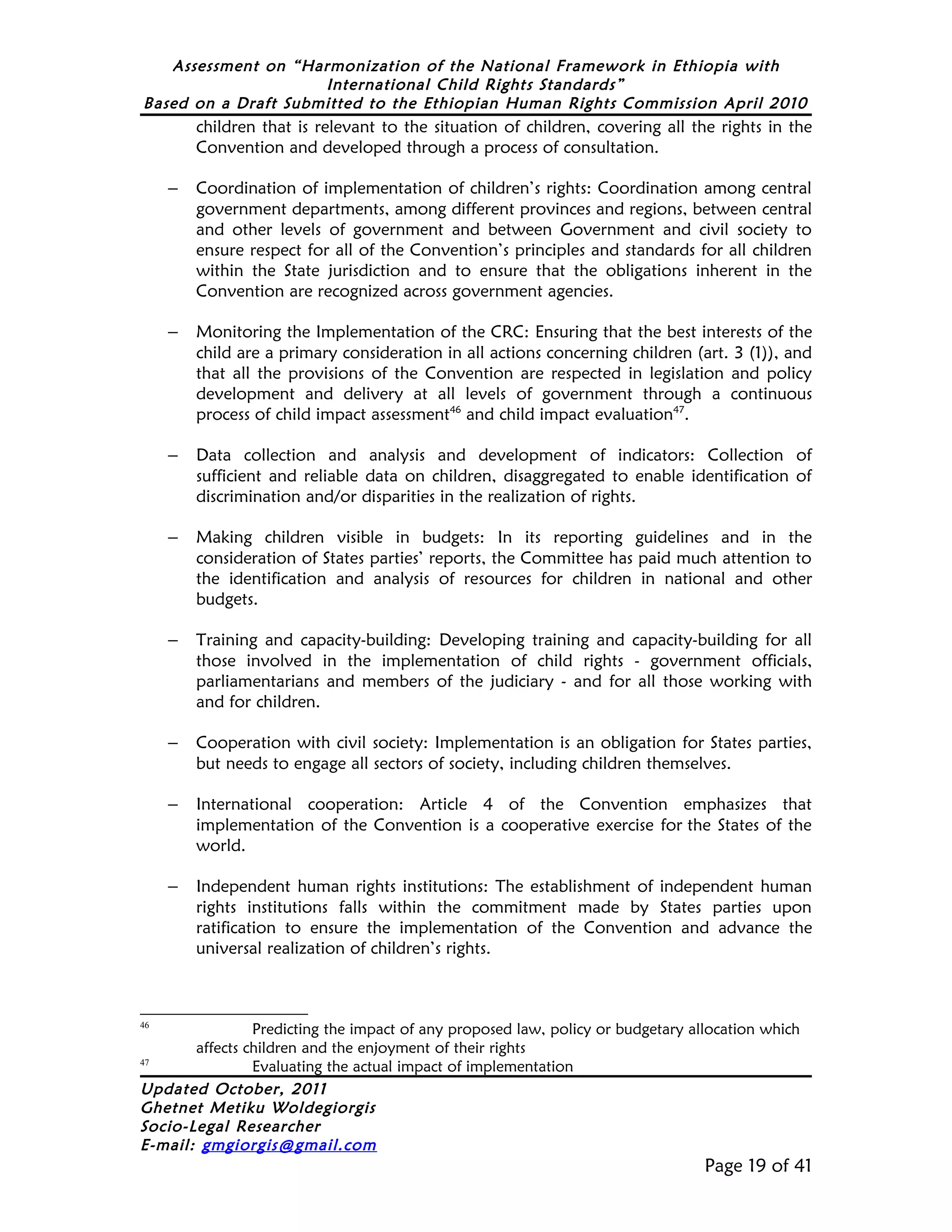 Assessment on “Harmonization of the National Framework in Ethiopia with
                     International Child Rights Standards”
Based on a Draft Submitted to the Ethiopian Human Rights Commission April 2010
         children that is relevant to the situation of children, covering all the rights in the
         Convention and developed through a process of consultation.

     –   Coordination of implementation of children’s rights: Coordination among central
         government departments, among different provinces and regions, between central
         and other levels of government and between Government and civil society to
         ensure respect for all of the Convention’s principles and standards for all children
         within the State jurisdiction and to ensure that the obligations inherent in the
         Convention are recognized across government agencies.

     –   Monitoring the Implementation of the CRC: Ensuring that the best interests of the
         child are a primary consideration in all actions concerning children (art. 3 (1)), and
         that all the provisions of the Convention are respected in legislation and policy
         development and delivery at all levels of government through a continuous
         process of child impact assessment46 and child impact evaluation47.

     –   Data collection and analysis and development of indicators: Collection of
         sufficient and reliable data on children, disaggregated to enable identification of
         discrimination and/or disparities in the realization of rights.

     –   Making children visible in budgets: In its reporting guidelines and in the
         consideration of States parties’ reports, the Committee has paid much attention to
         the identification and analysis of resources for children in national and other
         budgets.

     –   Training and capacity-building: Developing training and capacity-building for all
         those involved in the implementation of child rights - government officials,
         parliamentarians and members of the judiciary - and for all those working with
         and for children.

     –   Cooperation with civil society: Implementation is an obligation for States parties,
         but needs to engage all sectors of society, including children themselves.

     –   International cooperation: Article 4 of the Convention emphasizes that
         implementation of the Convention is a cooperative exercise for the States of the
         world.

     –   Independent human rights institutions: The establishment of independent human
         rights institutions falls within the commitment made by States parties upon
         ratification to ensure the implementation of the Convention and advance the
         universal realization of children’s rights.



46
                Predicting the impact of any proposed law, policy or budgetary allocation which
       affects children and the enjoyment of their rights
47
                Evaluating the actual impact of implementation
Updated October, 2011
Ghetnet Metiku Woldegiorgis
Socio-Legal Researcher
E-mail: gmgiorgis@gmail.com
                                                                                 Page 19 of 41
 