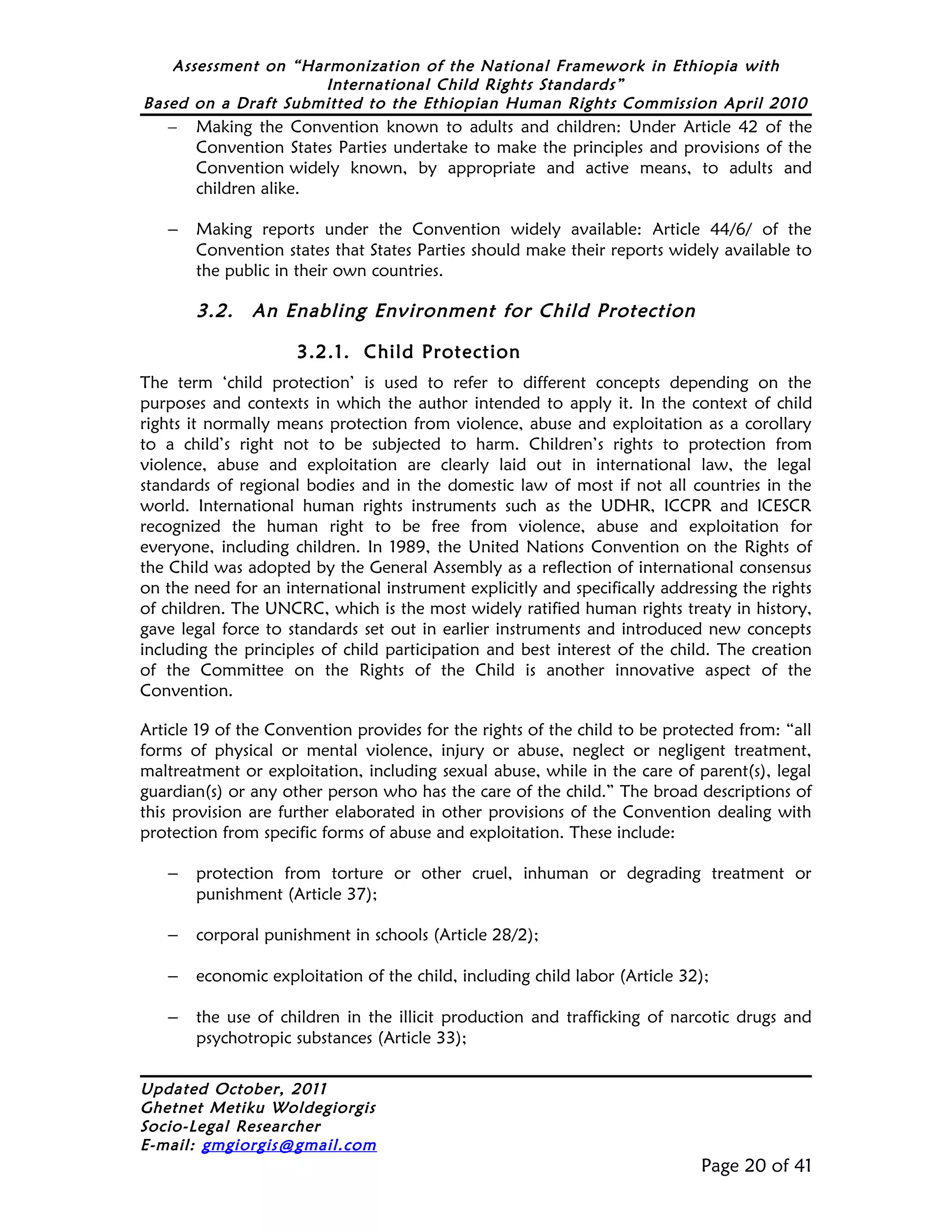 Assessment on “Harmonization of the National Framework in Ethiopia with
                     International Child Rights Standards”
Based on a Draft Submitted to the Ethiopian Human Rights Commission April 2010
   –   Making the Convention known to adults and children: Under Article 42 of the
       Convention States Parties undertake to make the principles and provisions of the
       Convention widely known, by appropriate and active means, to adults and
       children alike.

   –   Making reports under the Convention widely available: Article 44/6/ of the
       Convention states that States Parties should make their reports widely available to
       the public in their own countries.

       3.2.    An Enabling Environment for Child Protection

                     3.2.1. Child Protection
The term ‘child protection’ is used to refer to different concepts depending on the
purposes and contexts in which the author intended to apply it. In the context of child
rights it normally means protection from violence, abuse and exploitation as a corollary
to a child’s right not to be subjected to harm. Children’s rights to protection from
violence, abuse and exploitation are clearly laid out in international law, the legal
standards of regional bodies and in the domestic law of most if not all countries in the
world. International human rights instruments such as the UDHR, ICCPR and ICESCR
recognized the human right to be free from violence, abuse and exploitation for
everyone, including children. In 1989, the United Nations Convention on the Rights of
the Child was adopted by the General Assembly as a reflection of international consensus
on the need for an international instrument explicitly and specifically addressing the rights
of children. The UNCRC, which is the most widely ratified human rights treaty in history,
gave legal force to standards set out in earlier instruments and introduced new concepts
including the principles of child participation and best interest of the child. The creation
of the Committee on the Rights of the Child is another innovative aspect of the
Convention.

Article 19 of the Convention provides for the rights of the child to be protected from: “all
forms of physical or mental violence, injury or abuse, neglect or negligent treatment,
maltreatment or exploitation, including sexual abuse, while in the care of parent(s), legal
guardian(s) or any other person who has the care of the child.” The broad descriptions of
this provision are further elaborated in other provisions of the Convention dealing with
protection from specific forms of abuse and exploitation. These include:

   –   protection from torture or other cruel, inhuman or degrading treatment or
       punishment (Article 37);

   –   corporal punishment in schools (Article 28/2);

   –   economic exploitation of the child, including child labor (Article 32);

   –   the use of children in the illicit production and trafficking of narcotic drugs and
       psychotropic substances (Article 33);

Updated October, 2011
Ghetnet Metiku Woldegiorgis
Socio-Legal Researcher
E-mail: gmgiorgis@gmail.com
                                                                             Page 20 of 41
 