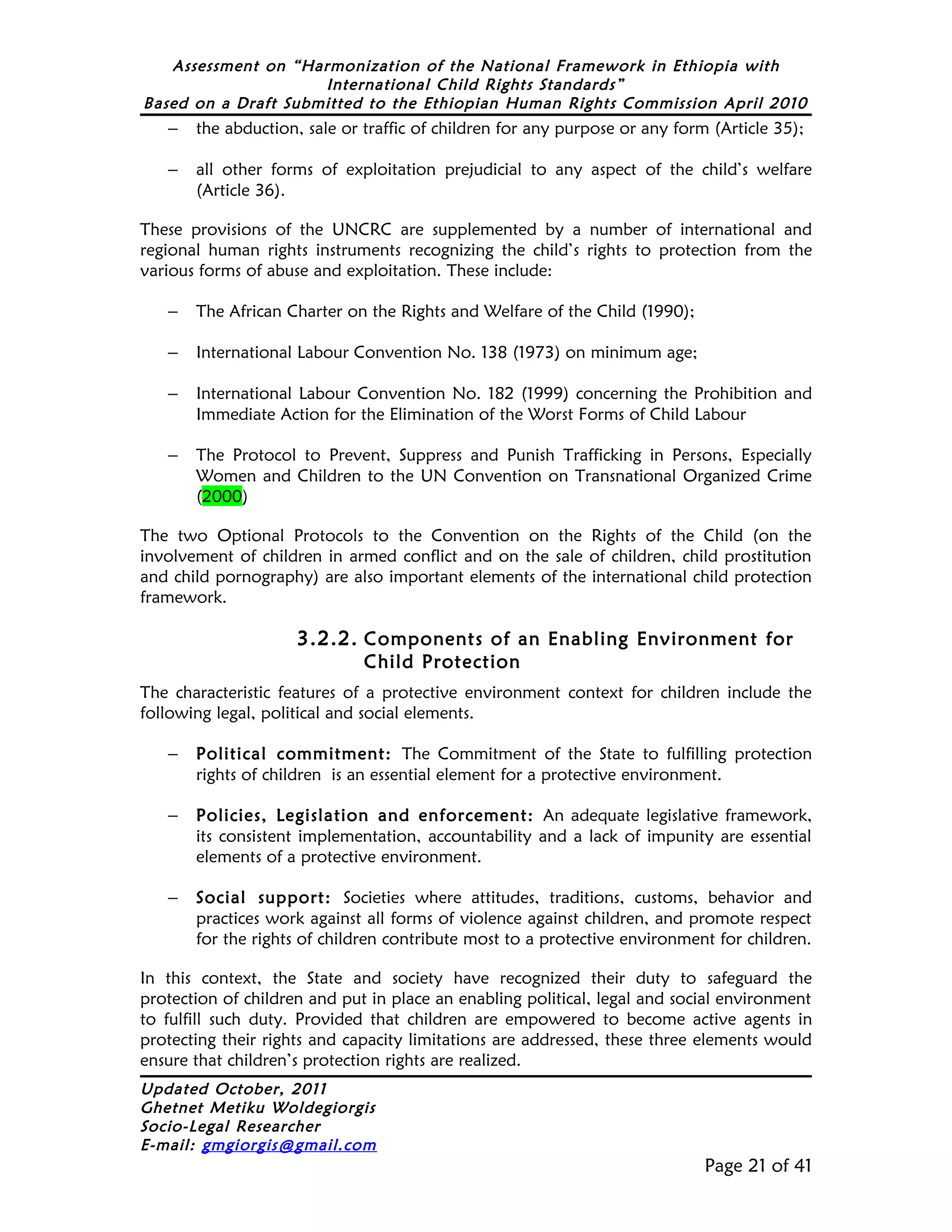 Assessment on “Harmonization of the National Framework in Ethiopia with
                     International Child Rights Standards”
Based on a Draft Submitted to the Ethiopian Human Rights Commission April 2010
   –   the abduction, sale or traffic of children for any purpose or any form (Article 35);

   –   all other forms of exploitation prejudicial to any aspect of the child’s welfare
       (Article 36).

These provisions of the UNCRC are supplemented by a number of international and
regional human rights instruments recognizing the child’s rights to protection from the
various forms of abuse and exploitation. These include:

   –   The African Charter on the Rights and Welfare of the Child (1990);

   –   International Labour Convention No. 138 (1973) on minimum age;

   –   International Labour Convention No. 182 (1999) concerning the Prohibition and
       Immediate Action for the Elimination of the Worst Forms of Child Labour

   –   The Protocol to Prevent, Suppress and Punish Trafficking in Persons, Especially
       Women and Children to the UN Convention on Transnational Organized Crime
       (2000)

The two Optional Protocols to the Convention on the Rights of the Child (on the
involvement of children in armed conflict and on the sale of children, child prostitution
and child pornography) are also important elements of the international child protection
framework.

                     3.2.2. Components of an Enabling Environment for
                              Child Protection
The characteristic features of a protective environment context for children include the
following legal, political and social elements.

   –   Political commitment: The Commitment of the State to fulfilling protection
       rights of children is an essential element for a protective environment.

   –   Policies, Legislation and enforcement: An adequate legislative framework,
       its consistent implementation, accountability and a lack of impunity are essential
       elements of a protective environment.

   –   Social support: Societies where attitudes, traditions, customs, behavior and
       practices work against all forms of violence against children, and promote respect
       for the rights of children contribute most to a protective environment for children.

In this context, the State and society have recognized their duty to safeguard the
protection of children and put in place an enabling political, legal and social environment
to fulfill such duty. Provided that children are empowered to become active agents in
protecting their rights and capacity limitations are addressed, these three elements would
ensure that children’s protection rights are realized.
Updated October, 2011
Ghetnet Metiku Woldegiorgis
Socio-Legal Researcher
E-mail: gmgiorgis@gmail.com
                                                                             Page 21 of 41
 