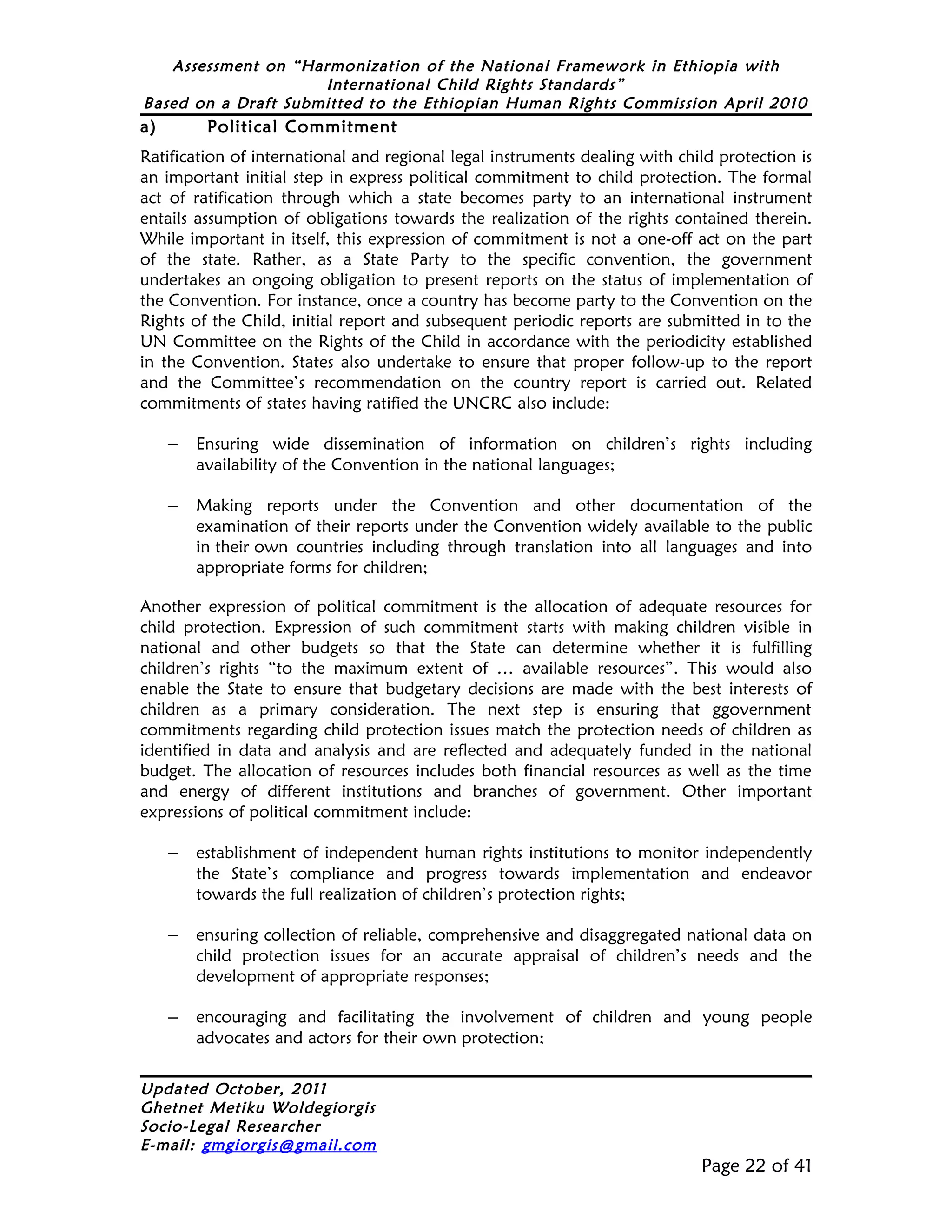 Assessment on “Harmonization of the National Framework in Ethiopia with
                     International Child Rights Standards”
Based on a Draft Submitted to the Ethiopian Human Rights Commission April 2010
a)        Political Commitment
Ratification of international and regional legal instruments dealing with child protection is
an important initial step in express political commitment to child protection. The formal
act of ratification through which a state becomes party to an international instrument
entails assumption of obligations towards the realization of the rights contained therein.
While important in itself, this expression of commitment is not a one-off act on the part
of the state. Rather, as a State Party to the specific convention, the government
undertakes an ongoing obligation to present reports on the status of implementation of
the Convention. For instance, once a country has become party to the Convention on the
Rights of the Child, initial report and subsequent periodic reports are submitted in to the
UN Committee on the Rights of the Child in accordance with the periodicity established
in the Convention. States also undertake to ensure that proper follow-up to the report
and the Committee’s recommendation on the country report is carried out. Related
commitments of states having ratified the UNCRC also include:

     –   Ensuring wide dissemination of information on children’s rights including
         availability of the Convention in the national languages;

     –   Making reports under the Convention and other documentation of the
         examination of their reports under the Convention widely available to the public
         in their own countries including through translation into all languages and into
         appropriate forms for children;

Another expression of political commitment is the allocation of adequate resources for
child protection. Expression of such commitment starts with making children visible in
national and other budgets so that the State can determine whether it is fulfilling
children’s rights “to the maximum extent of … available resources”. This would also
enable the State to ensure that budgetary decisions are made with the best interests of
children as a primary consideration. The next step is ensuring that ggovernment
commitments regarding child protection issues match the protection needs of children as
identified in data and analysis and are reflected and adequately funded in the national
budget. The allocation of resources includes both financial resources as well as the time
and energy of different institutions and branches of government. Other important
expressions of political commitment include:

     –   establishment of independent human rights institutions to monitor independently
         the State’s compliance and progress towards implementation and endeavor
         towards the full realization of children’s protection rights;

     –   ensuring collection of reliable, comprehensive and disaggregated national data on
         child protection issues for an accurate appraisal of children’s needs and the
         development of appropriate responses;

     –   encouraging and facilitating the involvement of children and young people
         advocates and actors for their own protection;

Updated October, 2011
Ghetnet Metiku Woldegiorgis
Socio-Legal Researcher
E-mail: gmgiorgis@gmail.com
                                                                             Page 22 of 41
 