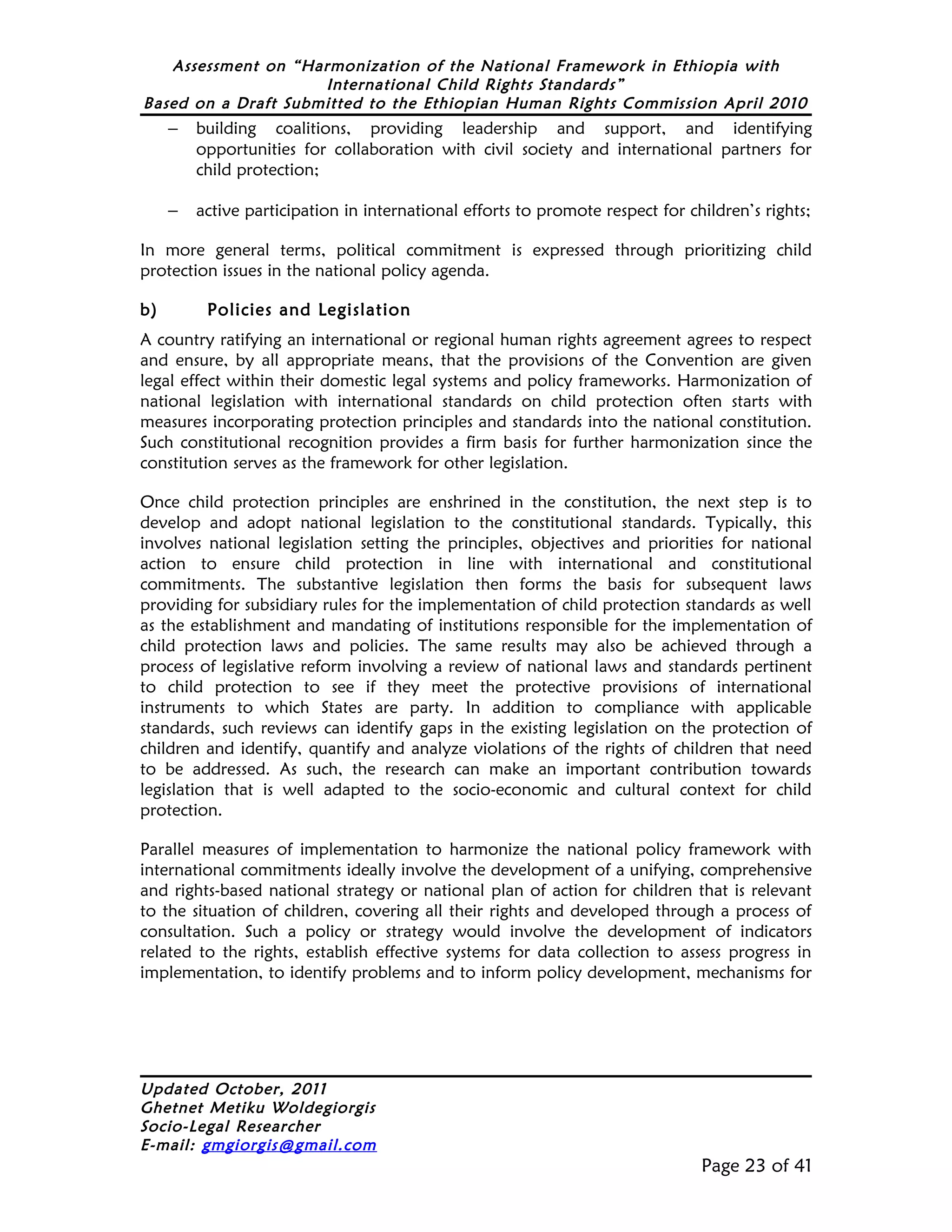 Assessment on “Harmonization of the National Framework in Ethiopia with
                     International Child Rights Standards”
Based on a Draft Submitted to the Ethiopian Human Rights Commission April 2010
     –   building coalitions, providing leadership and support, and identifying
         opportunities for collaboration with civil society and international partners for
         child protection;

     –   active participation in international efforts to promote respect for children’s rights;

In more general terms, political commitment is expressed through prioritizing child
protection issues in the national policy agenda.

b)        Policies and Legislation
A country ratifying an international or regional human rights agreement agrees to respect
and ensure, by all appropriate means, that the provisions of the Convention are given
legal effect within their domestic legal systems and policy frameworks. Harmonization of
national legislation with international standards on child protection often starts with
measures incorporating protection principles and standards into the national constitution.
Such constitutional recognition provides a firm basis for further harmonization since the
constitution serves as the framework for other legislation.

Once child protection principles are enshrined in the constitution, the next step is to
develop and adopt national legislation to the constitutional standards. Typically, this
involves national legislation setting the principles, objectives and priorities for national
action to ensure child protection in line with international and constitutional
commitments. The substantive legislation then forms the basis for subsequent laws
providing for subsidiary rules for the implementation of child protection standards as well
as the establishment and mandating of institutions responsible for the implementation of
child protection laws and policies. The same results may also be achieved through a
process of legislative reform involving a review of national laws and standards pertinent
to child protection to see if they meet the protective provisions of international
instruments to which States are party. In addition to compliance with applicable
standards, such reviews can identify gaps in the existing legislation on the protection of
children and identify, quantify and analyze violations of the rights of children that need
to be addressed. As such, the research can make an important contribution towards
legislation that is well adapted to the socio-economic and cultural context for child
protection.

Parallel measures of implementation to harmonize the national policy framework with
international commitments ideally involve the development of a unifying, comprehensive
and rights-based national strategy or national plan of action for children that is relevant
to the situation of children, covering all their rights and developed through a process of
consultation. Such a policy or strategy would involve the development of indicators
related to the rights, establish effective systems for data collection to assess progress in
implementation, to identify problems and to inform policy development, mechanisms for




Updated October, 2011
Ghetnet Metiku Woldegiorgis
Socio-Legal Researcher
E-mail: gmgiorgis@gmail.com
                                                                                Page 23 of 41
 