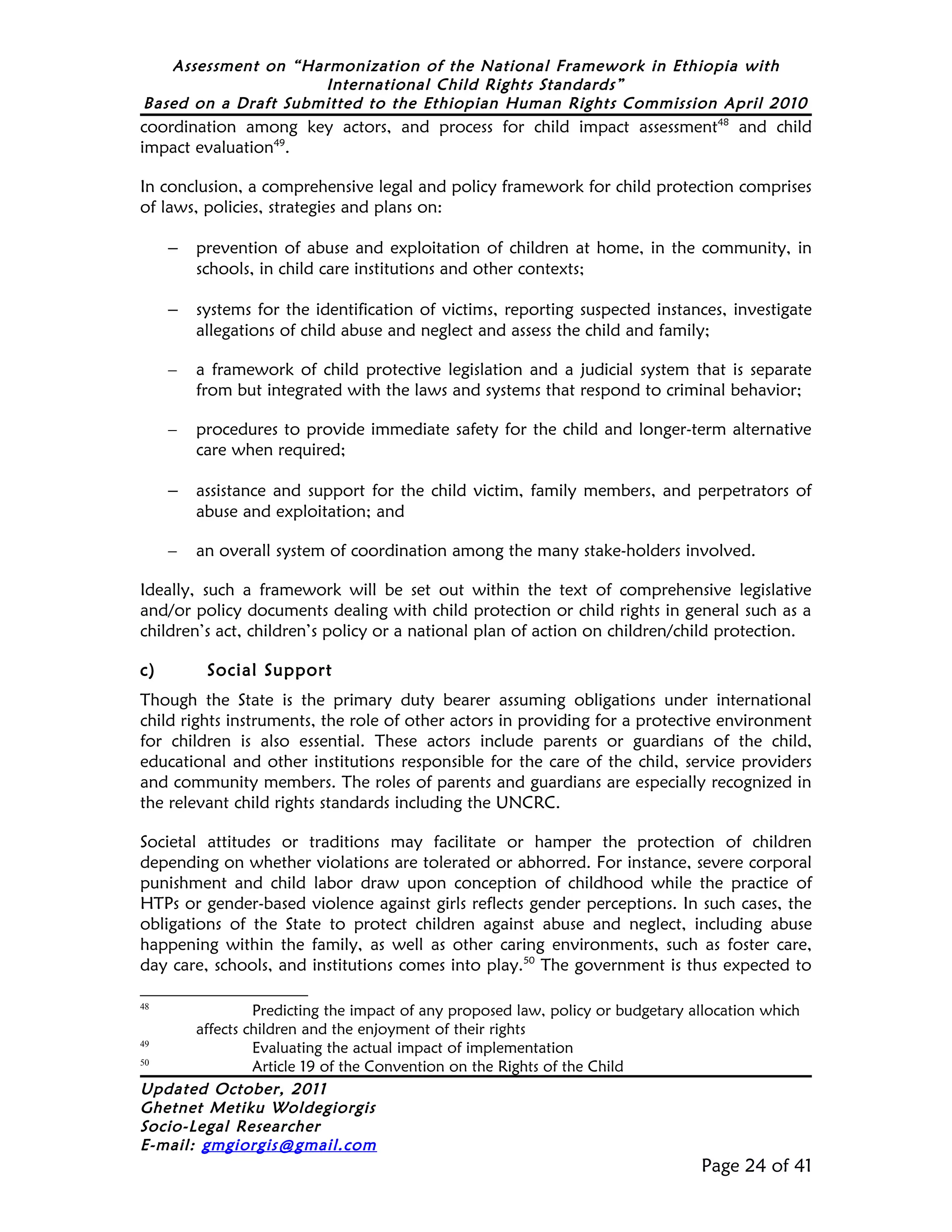 Assessment on “Harmonization of the National Framework in Ethiopia with
                     International Child Rights Standards”
Based on a Draft Submitted to the Ethiopian Human Rights Commission April 2010
coordination among key actors, and process for child impact assessment48 and child
impact evaluation49.

In conclusion, a comprehensive legal and policy framework for child protection comprises
of laws, policies, strategies and plans on:

     –   prevention of abuse and exploitation of children at home, in the community, in
         schools, in child care institutions and other contexts;

     –   systems for the identification of victims, reporting suspected instances, investigate
         allegations of child abuse and neglect and assess the child and family;

     –   a framework of child protective legislation and a judicial system that is separate
         from but integrated with the laws and systems that respond to criminal behavior;

     –   procedures to provide immediate safety for the child and longer-term alternative
         care when required;

     –   assistance and support for the child victim, family members, and perpetrators of
         abuse and exploitation; and

     –   an overall system of coordination among the many stake-holders involved.

Ideally, such a framework will be set out within the text of comprehensive legislative
and/or policy documents dealing with child protection or child rights in general such as a
children’s act, children’s policy or a national plan of action on children/child protection.

c)        Social Support
Though the State is the primary duty bearer assuming obligations under international
child rights instruments, the role of other actors in providing for a protective environment
for children is also essential. These actors include parents or guardians of the child,
educational and other institutions responsible for the care of the child, service providers
and community members. The roles of parents and guardians are especially recognized in
the relevant child rights standards including the UNCRC.

Societal attitudes or traditions may facilitate or hamper the protection of children
depending on whether violations are tolerated or abhorred. For instance, severe corporal
punishment and child labor draw upon conception of childhood while the practice of
HTPs or gender-based violence against girls reflects gender perceptions. In such cases, the
obligations of the State to protect children against abuse and neglect, including abuse
happening within the family, as well as other caring environments, such as foster care,
day care, schools, and institutions comes into play.50 The government is thus expected to

48
                Predicting the impact of any proposed law, policy or budgetary allocation which
       affects children and the enjoyment of their rights
49
                Evaluating the actual impact of implementation
50
                Article 19 of the Convention on the Rights of the Child
Updated October, 2011
Ghetnet Metiku Woldegiorgis
Socio-Legal Researcher
E-mail: gmgiorgis@gmail.com
                                                                                Page 24 of 41
 